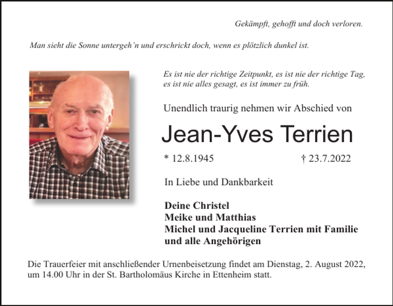 <p>Gekämpft, gehofft und doch verloren.<br />Man sieht die Sonne untergeh’n und erschrickt doch, wenn es plötzlich dunkel ist.</p><p>Es ist nie der richtige Zeitpunkt, es ist nie der richtige Tag,<br />es ist nie alles gesagt, es ist immer zu früh.</p><p>Unendlich traurig nehmen wir Abschied von</p><p>Jean-Yves Terrien<br />* 12.8.1945</p><p>† 23.7.2022</p><p>In Liebe und Dankbarkeit<br />Deine Christel<br />Meike und Matthias<br />Michel und Jacqueline Terrien mit Familie<br />und alle Angehörigen<br />Die Trauerfeier mit anschließender Urnenbeisetzung findet am Dienstag, 2. August 2022,<br />um 14.00 Uhr in der St. Bartholomäus Kirche in Ettenheim statt.</p>
