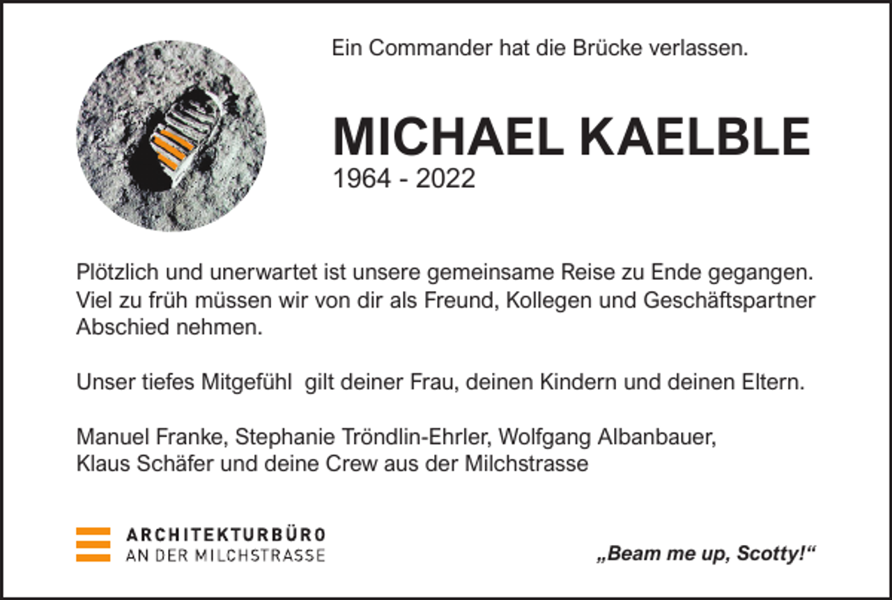 <p>Ein Commander hat die Brücke verlassen.</p><p>MICHAEL KAELBLE<br />1964 - 2022</p><p>Plötzlich und unerwartet ist unsere gemeinsame Reise zu Ende gegangen.<br />Viel zu früh müssen wir von dir als Freund, Kollegen und Geschäftspartner<br />Abschied nehmen.<br />Unser tiefes Mitgefühl gilt deiner Frau, deinen Kindern und deinen Eltern.<br />Manuel Franke, Stephanie Tröndlin-Ehrler, Wolfgang Albanbauer,<br />Klaus Schäfer und deine Crew aus der Milchstrasse</p><p>„Beam me up, Scotty!“</p>