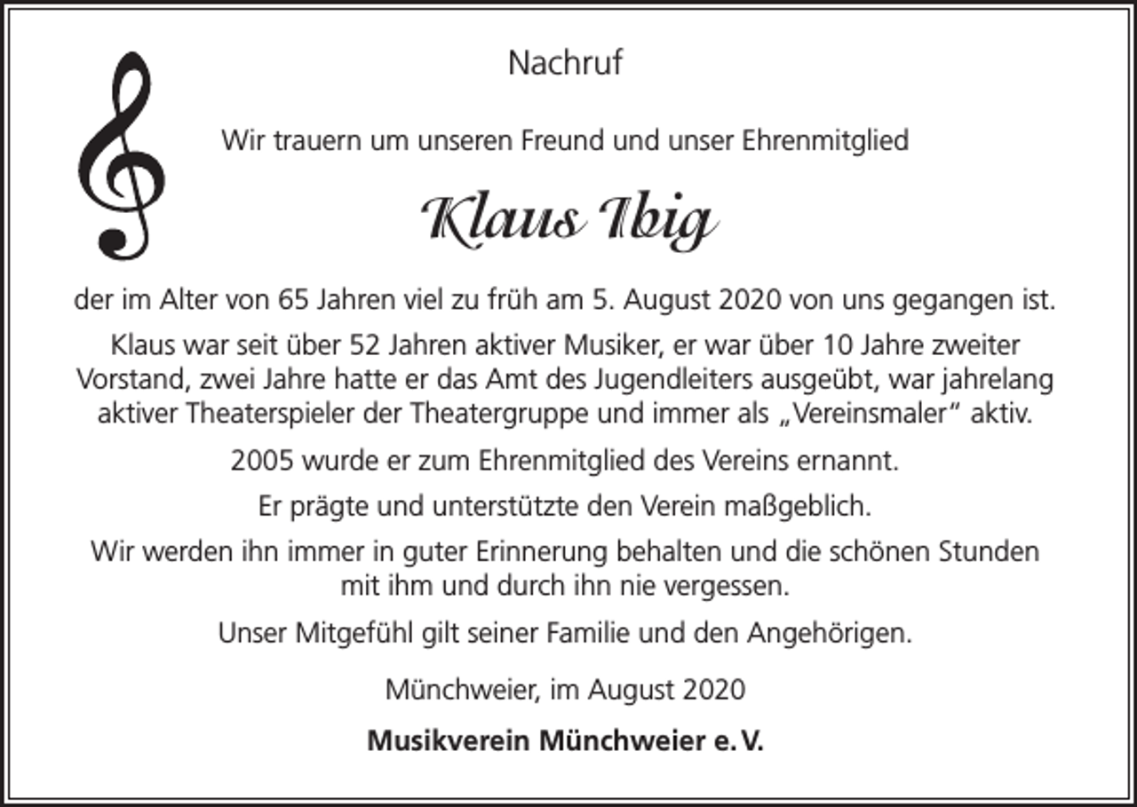 <p>Nachruf<br />Wir trauern um unseren Freund und unser Ehrenmitglied</p><p>Klaus Ibig<br />der im Alter von 65 Jahren viel zu früh am 5. August 2020 von uns gegangen ist.<br />Klaus war seit über 52 Jahren aktiver Musiker, er war über 10 Jahre zweiter<br />Vorstand, zwei Jahre hatte er das Amt des Jugendleiters ausgeübt, war jahrelang<br />aktiver Theaterspieler der Theatergruppe und immer als „Vereinsmaler“ aktiv.<br />2005 wurde er zum Ehrenmitglied des Vereins ernannt.<br />Er prägte und unterstützte den Verein maßgeblich.<br />Wir werden ihn immer in guter Erinnerung behalten und die schönen Stunden<br />mit ihm und durch ihn nie vergessen.<br />Unser Mitgefühl gilt seiner Familie und den Angehörigen.<br />Münchweier, im August 2020<br />Musikverein Münchweier e. V.</p>