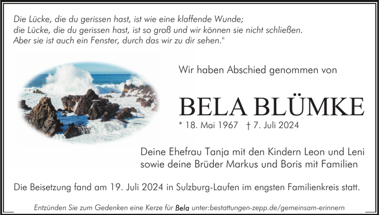 <p>Die Lücke, die du gerissen hast, ist wie eine klaffende Wunde;<br />die Lücke, die du gerissen hast, ist so groß und wir können sie nicht schließen.<br />Aber sie ist auch ein Fenster, durch das wir zu dir sehen."</p><p>Wir haben Abschied genommen von</p><p>BELA BLÜMKE<br />* 18. Mai 1967 † 7. Juli 2024</p><p>Deine Ehefrau Tanja mit den Kindern Leon und Leni<br />sowie deine Brüder Markus und Boris mit Familien<br />Die Beisetzung fand am 19. Juli 2024 in Sulzburg-Laufen im engsten Familienkreis statt.<br />Entzünden Sie zum Gedenken eine Kerze für</p><p>unter:bestattungen-zepp.de/gemeinsam-erinnern</p>