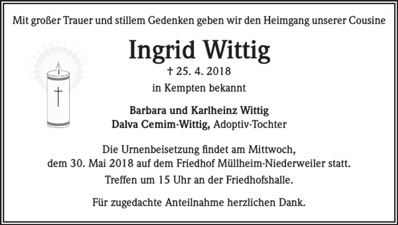 <p>Mit großer Trauer und stillem Gedenken geben wir den Heimgang unserer Cousine</p><p>Ingrid Wittig<br />† 25. 4. 2018</p><p>in Kempten bekannt<br />Barbara und Karlheinz Wittig<br />Dalva Cemim-Wittig, Adoptiv-Tochter<br />Die Urnenbeisetzung findet am Mittwoch,<br />dem 30. Mai 2018 auf dem Friedhof Müllheim-Niederweiler statt.<br />Treffen um 15 Uhr an der Friedhofshalle.<br />Für zugedachte Anteilnahme herzlichen Dank.</p>