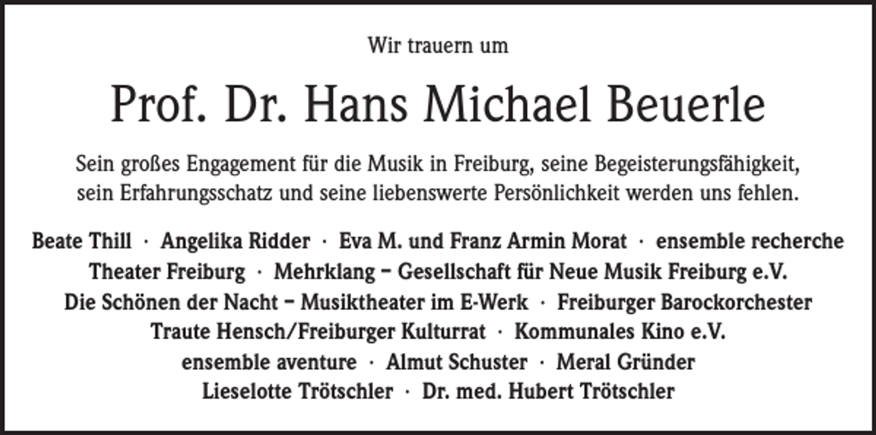 <p>Wir trauern um</p><p>Prof. Dr. Hans Michael Beuerle<br />Sein großes Engagement für die Musik in Freiburg, seine Begeisterungsfähigkeit,<br />sein Erfahrungsschatz und seine liebenswerte Persönlichkeit werden uns fehlen.<br />Beate Thill · Angelika Ridder · Eva M. und Franz Armin Morat · ensemble recherche<br />Theater Freiburg · Mehrklang – Gesellschaft für Neue Musik Freiburg e.V.<br />Die Schönen der Nacht – Musiktheater im E-Werk · Freiburger Barockorchester<br />Traute Hensch/Freiburger Kulturrat · Kommunales Kino e.V.<br />ensemble aventure · Almut Schuster · Meral Gründer<br />Lieselotte Trötschler · Dr. med. Hubert Trötschler</p>