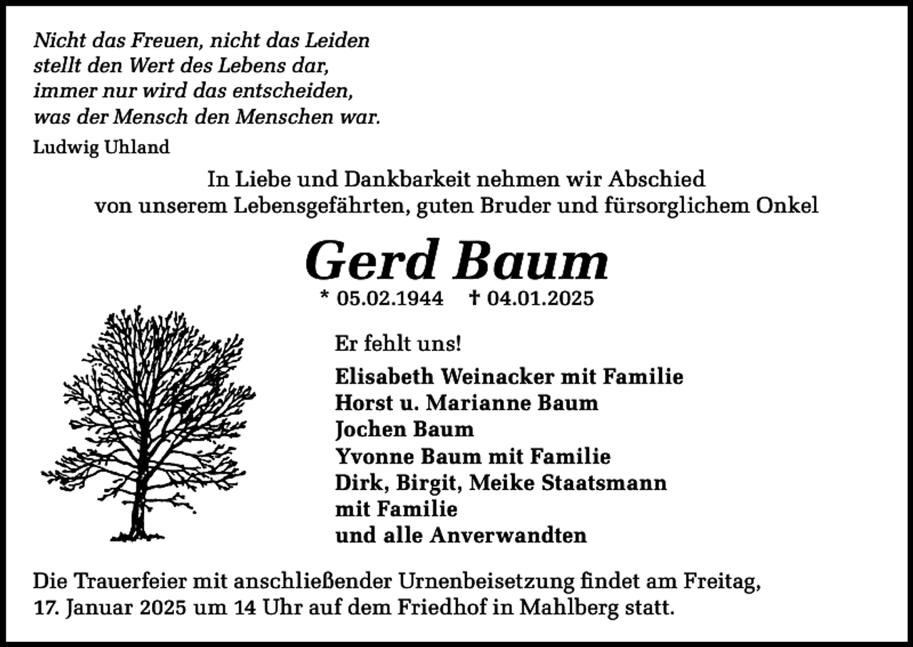 <p>Nicht das Freuen, nicht das Leiden<br />stellt den Wert des Lebens dar,<br />immer nur wird das entscheiden,<br />was der Mensch den Menschen war.<br />Ludwig Uhland</p><p>In Liebe und Dankbarkeit nehmen wir Abschied<br />von unserem Lebensgefährten, guten Bruder und fürsorglichem Onkel</p><p>Gerd Baum<br />* 05.02.1944</p><p>† 04.01.2025</p><p>Er fehlt uns!<br />Elisabeth Weinacker mit Familie<br />Horst u. Marianne Baum<br />Jochen Baum<br />Yvonne Baum mit Familie<br />Dirk, Birgit, Meike Staatsmann<br />mit Familie<br />und alle Anverwandten<br />Die Trauerfeier mit anschließender Urnenbeisetzung findet am Freitag,<br />17. Januar 2025 um 14 Uhr auf dem Friedhof in Mahlberg statt.</p>