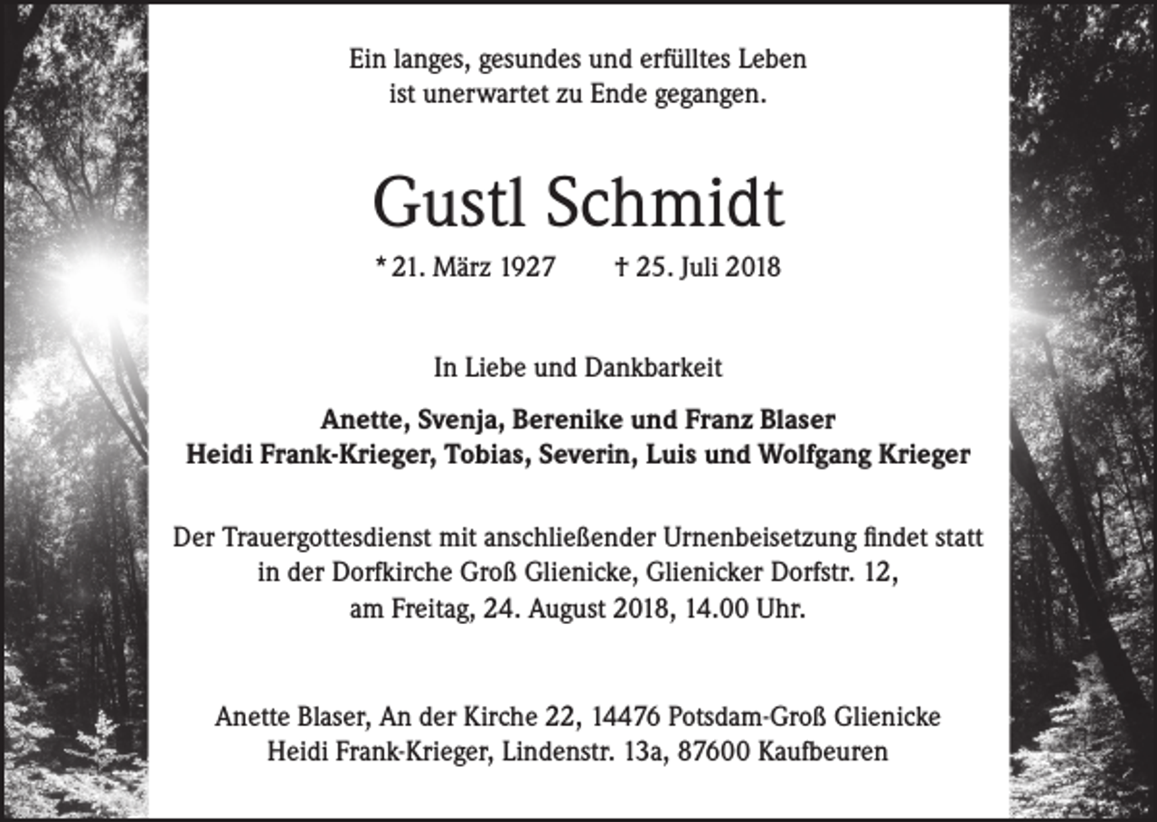 <p>Ein langes, gesundes und erfülltes Leben<br />ist unerwartet zu Ende gegangen.</p><p>Gustl Schmidt<br />* 21. März 1927</p><p>† 25. Juli 2018</p><p>In Liebe und Dankbarkeit<br />Anette, Svenja, Berenike und Franz Blaser<br />Heidi Frank-Krieger, Tobias, Severin, Luis und Wolfgang Krieger<br />Der Trauergottesdienst mit anschließender Urnenbeisetzung findet statt<br />in der Dorfkirche Groß Glienicke, Glienicker Dorfstr. 12,<br />am Freitag, 24. August 2018, 14.00 Uhr.</p><p>Anette Blaser, An der Kirche 22, 14476 Potsdam-Groß Glienicke<br />Heidi Frank-Krieger, Lindenstr. 13a, 87600 Kaufbeuren</p>