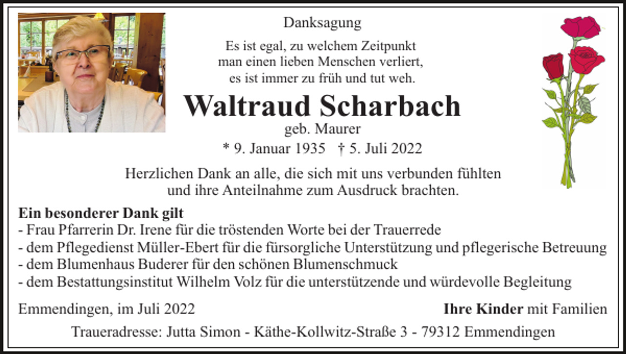 <p>Danksagung<br />Es ist egal, zu welchem Zeitpunkt<br />man einen lieben Menschen verliert,<br />es ist immer zu früh und tut weh.</p><p>Waltraud Scharbach<br />geb. Maurer<br />* 9. Januar 1935 † 5. Juli 2022</p><p>Herzlichen Dank an alle, die sich mit uns verbunden fühlten<br />und ihre Anteilnahme zum Ausdruck brachten.<br />Ein besonderer Dank gilt<br />- Frau Pfarrerin Dr. Irene für die tröstenden Worte bei der Trauerrede<br />- dem Pflegedienst Müller-Ebert für die fürsorgliche Unterstützung und pflegerische Betreuung<br />- dem Blumenhaus Buderer für den schönen Blumenschmuck<br />- dem Bestattungsinstitut Wilhelm Volz für die unterstützende und würdevolle Begleitung<br />Ihre Kinder mit Familien<br />Emmendingen, im Juli 2022<br />Traueradresse: Jutta Simon - Käthe-Kollwitz-Straße 3 - 79312 Emmendingen</p>