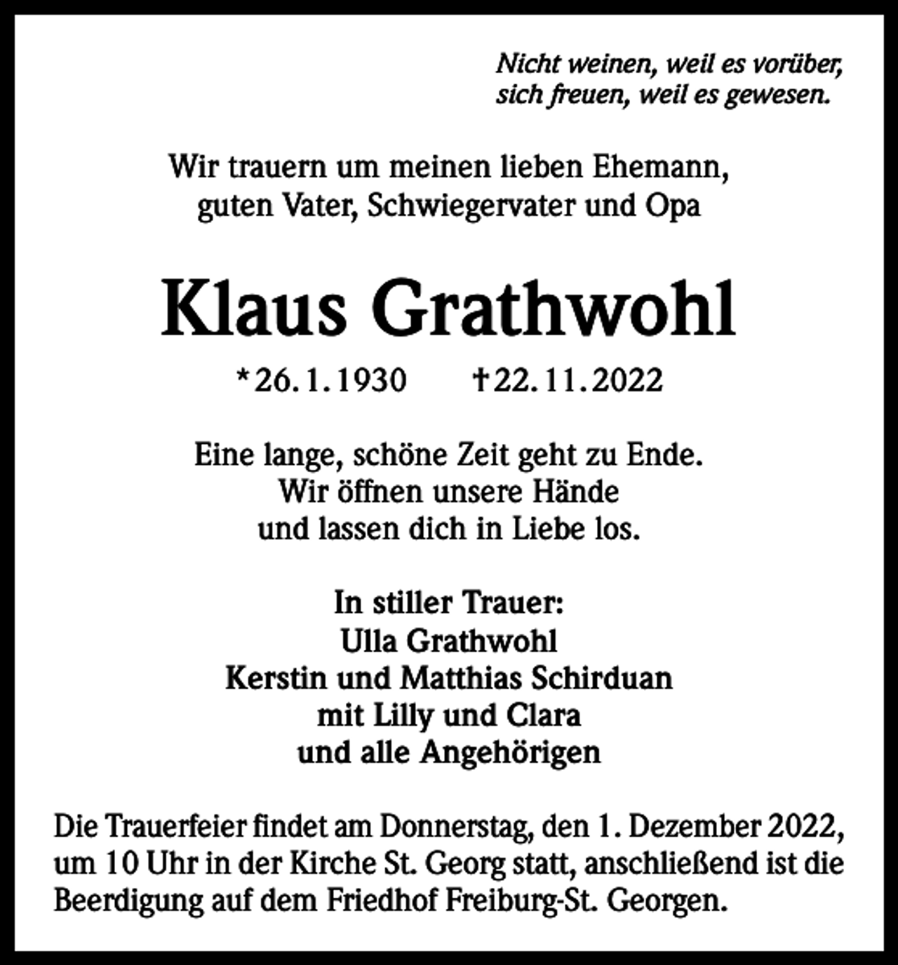 <p>Nicht weinen, weil es vorüber,<br />sich freuen, weil es gewesen.</p><p>Wir trauern um meinen lieben Ehemann,<br />guten Vater, Schwiegervater und Opa</p><p>Klaus Grathwohl<br />* 26. 1. 1930 † 22. 11. 2022<br />Eine lange, schöne Zeit geht zu Ende.<br />Wir öffnen unsere Hände<br />und lassen dich in Liebe los.<br />In stiller Trauer:<br />Ulla Grathwohl<br />Kerstin und Matthias Schirduan<br />mit Lilly und Clara<br />und alle Angehörigen<br />Die Trauerfeier findet am Donnerstag, den 1. Dezember 2022,<br />um 10 Uhr in der Kirche St. Georg statt, anschließend ist die<br />Beerdigung auf dem Friedhof Freiburg-St. Georgen.</p>