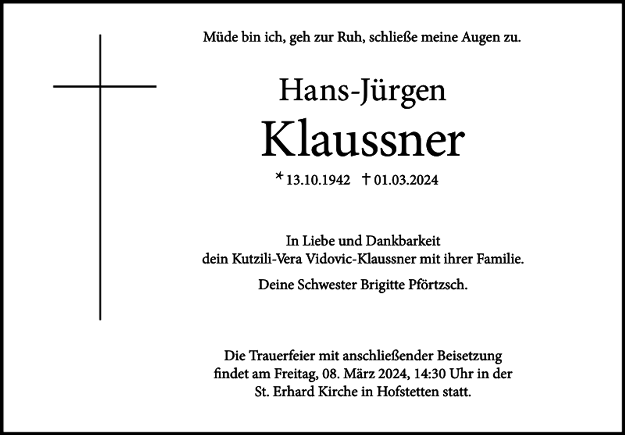 <p>Müde bin ich, geh zur Ruh, schließe meine Augen zu.</p><p>Hans-Jürgen</p><p>Klaussner<br />* 13.10.1942</p><p>01.03.2024</p><p>In Liebe und Dankbarkeit<br />dein Kutzili-Vera Vidovic-Klaussner mit ihrer Familie.<br />Deine Schwester Brigitte Pförtzsch.</p><p>Die Trauerfeier mit anschließender Beisetzung<br />findet am Freitag, 08. März 2024, 14:30 Uhr in der<br />St. Erhard Kirche in Hofstetten statt.</p>