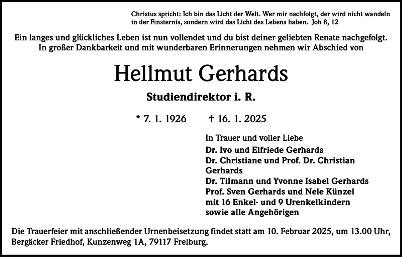 <p>Christus spricht: Ich bin das Licht der Welt. Wer mir nachfolgt, der wird nicht wandeln<br />in der Finsternis, sondern wird das Licht des Lebens haben. Joh 8, 12</p><p>Ein langes und glückliches Leben ist nun vollendet und du bist deiner geliebten Renate nachgefolgt.<br />In großer Dankbarkeit und mit wunderbaren Erinnerungen nehmen wir Abschied von</p><p>Hellmut Gerhards<br />Studiendirektor i. R.<br />* 7. 1. 1926 † 16. 1. 2025<br />In Trauer und voller Liebe<br />Dr. Ivo und Elfriede Gerhards<br />Dr. Christiane und Prof. Dr. Christian<br />Gerhards<br />Dr. Tilmann und Yvonne Isabel Gerhards<br />Prof. Sven Gerhards und Nele Künzel<br />mit 16 Enkel- und 9 Urenkelkindern<br />sowie alle Angehörigen<br />Die Trauerfeier mit anschließender Urnenbeisetzung findet statt am 10. Februar 2025, um 13.00 Uhr,<br />Bergäcker Friedhof, Kunzenweg 1A, 79117 Freiburg.</p>