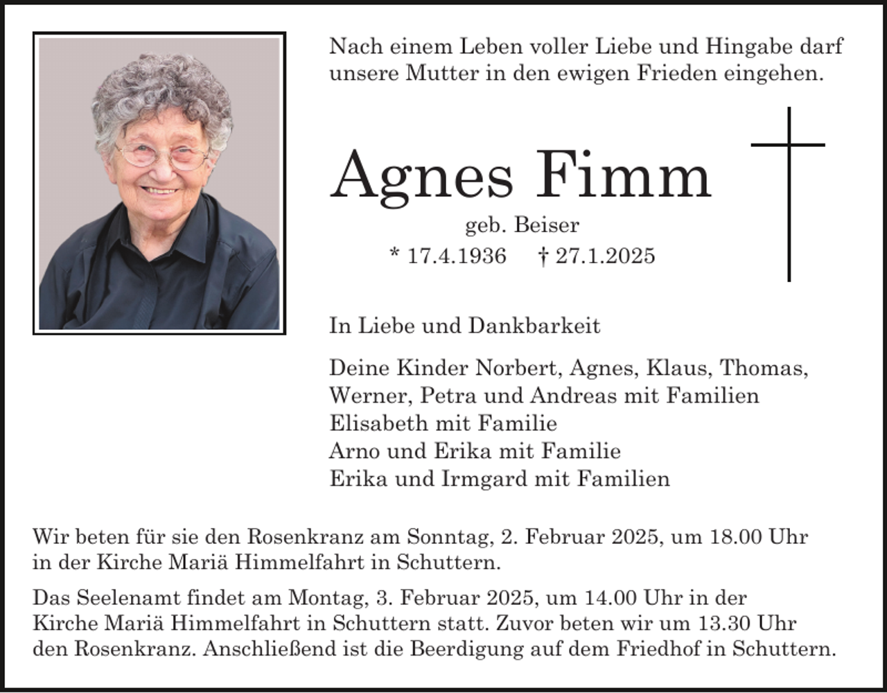 <p>Nach einem Leben voller Liebe und Hingabe darf<br />unsere Mutter in den ewigen Frieden eingehen.</p><p>Agnes Fimm<br />geb. Beiser<br />* 17.4.1936 † 27.1.2025</p><p>In Liebe und Dankbarkeit<br />Deine Kinder Norbert, Agnes, Klaus, Thomas,<br />Werner, Petra und Andreas mit Familien<br />Elisabeth mit Familie<br />Arno und Erika mit Familie<br />Erika und Irmgard mit Familien<br />Wir beten für sie den Rosenkranz am Sonntag, 2. Februar 2025, um 18.00 Uhr<br />in der Kirche Mariä Himmelfahrt in Schuttern.<br />Das Seelenamt findet am Montag, 3. Februar 2025, um 14.00 Uhr in der<br />Kirche Mariä Himmelfahrt in Schuttern statt. Zuvor beten wir um 13.30 Uhr<br />den Rosenkranz. Anschließend ist die Beerdigung auf dem Friedhof in Schuttern.</p>