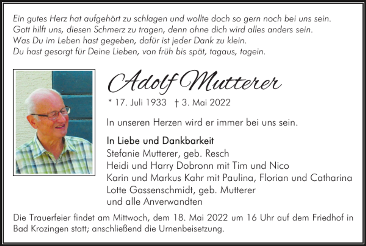 <p>Ein gutes Herz hat aufgehört zu schlagen und wollte doch so gern noch bei uns sein.<br />Gott hilft uns, diesen Schmerz zu tragen, denn ohne dich wird alles anders sein.<br />Was Du im Leben hast gegeben, dafür ist jeder Dank zu klein.<br />Du hast gesorgt für Deine Lieben, von früh bis spät, tagaus, tagein.</p><p>Adolf Mutterer<br />* 17. Juli 1933 † 3. Mai 2022</p><p>In unseren Herzen wird er immer bei uns sein.<br />Stefanie Mutterer, geb. Resch<br />Heidi und Harry Dobronn mit Tim und Nico<br />Karin und Markus Kahr mit Paulina, Florian und Catharina<br />Lotte Gassenschmidt, geb. Mutterer<br />und alle Anverwandten<br />Die Trauerfeier findet am Mittwoch, dem 18. Mai 2022 um 16 Uhr auf dem Friedhof in<br />Bad Krozingen statt; anschließend die Urnenbeisetzung.</p>
