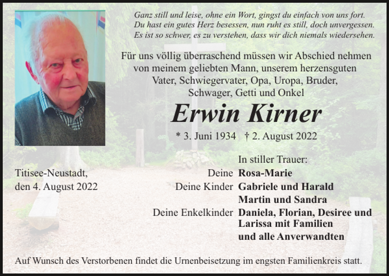 <p>Ganz still und leise, ohne ein Wort, gingst du einfach von uns fort.<br />Du hast ein gutes Herz besessen, nun ruht es still, doch unvergessen.<br />Es ist so schwer, es zu verstehen, dass wir dich niemals wiedersehen.</p><p>Für uns völlig überraschend müssen wir Abschied nehmen<br />von meinem geliebten Mann, unserem herzensguten<br />Vater, Schwiegervater, Opa, Uropa, Bruder,<br />Schwager, Getti und Onkel</p><p>Erwin Kirner<br />* 3. Juni 1934 † 2. August 2022</p><p>Titisee-Neustadt,<br />den 4. August 2022</p><p>In stiller Trauer:<br />Deine Rosa-Marie<br />Deine Kinder Gabriele und Harald<br />Martin und Sandra<br />Deine Enkelkinder Daniela, Florian, Desiree und<br />Larissa mit Familien<br />und alle Anverwandten</p><p>Auf Wunsch des Verstorbenen findet die Urnenbeisetzung im engsten Familienkreis statt.</p>