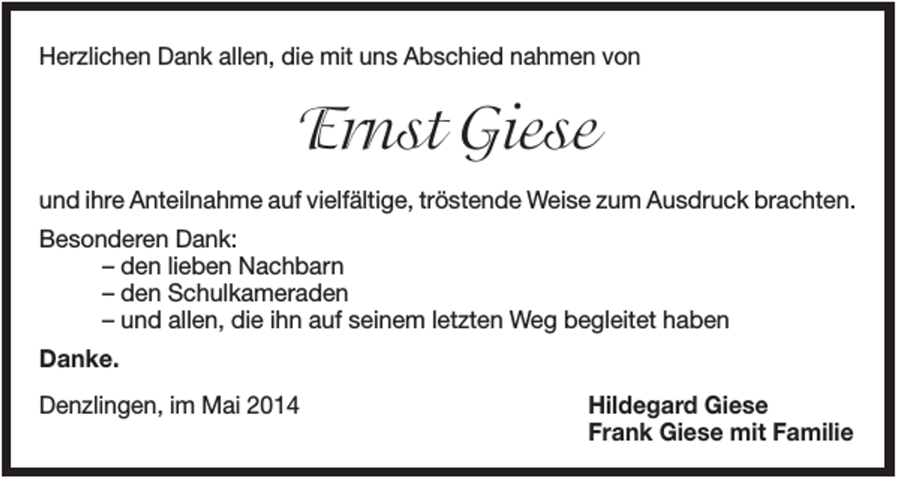 <p>Herzlichen Dank allen, die mit uns Abschied nahmen von</p><p>Ernst Giese<br />und ihre Anteilnahme auf vielfältige, tröstende Weise zum Ausdruck brachten.<br />Besonderen Dank:<br />– den lieben Nachbarn<br />– den Schulkameraden<br />– und allen, die ihn auf seinem letzten Weg begleitet haben<br />Danke.<br />Denzlingen, im Mai 2014</p><p>Hildegard Giese<br />Frank Giese mit Familie</p>