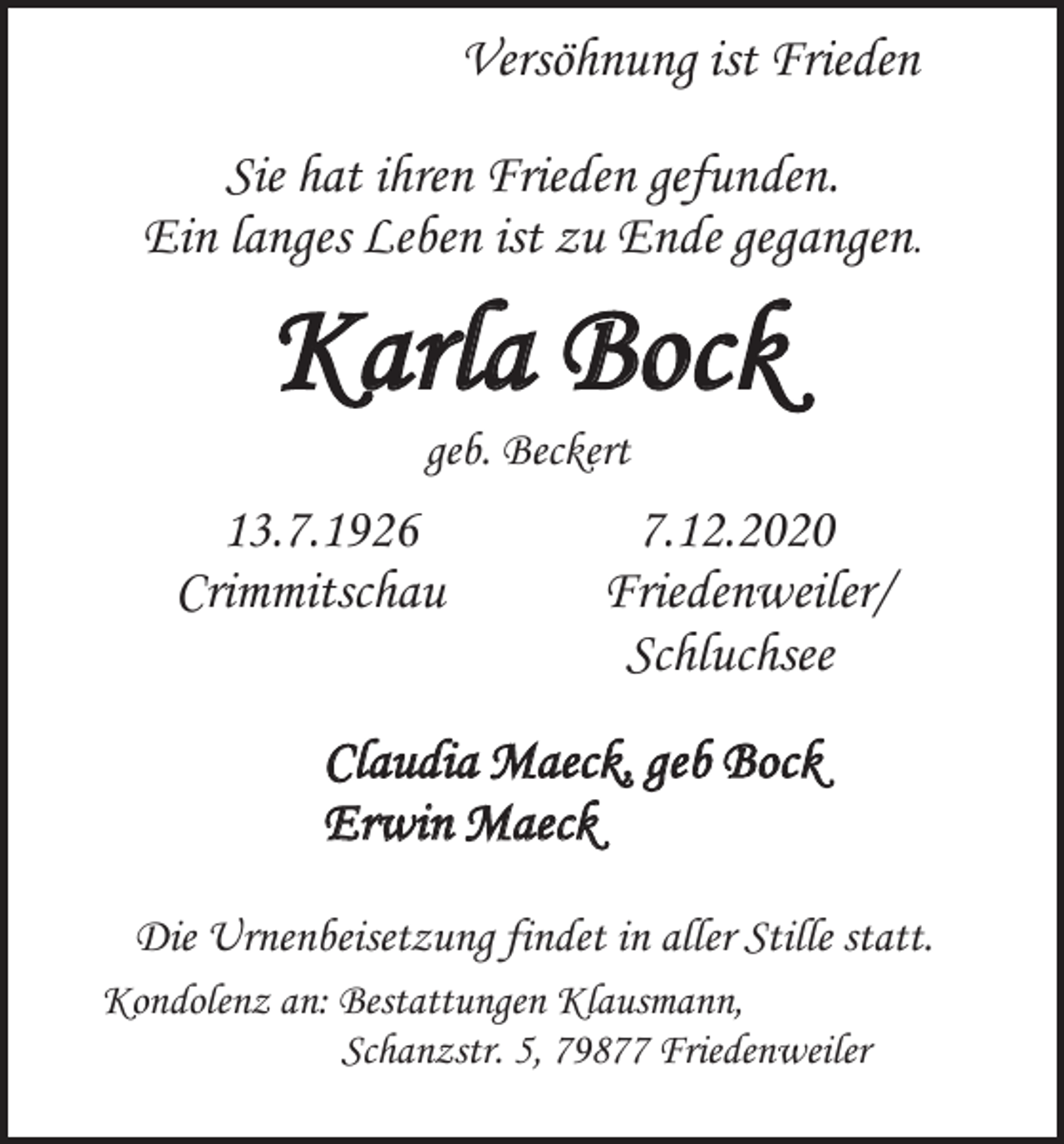 <p>Versöhnung ist Frieden<br />Sie hat ihren Frieden gefunden.<br />Ein langes Leben ist zu Ende gegangen.</p><p>Karla Bock<br />geb. Beckert</p><p>13.7.1926<br />Crimmitschau</p><p>7.12.2020<br />Friedenweiler/<br />Schluchsee</p><p>Claudia Maeck, geb Bock<br />Erwin Maeck<br />Die Urnenbeisetzung findet in aller Stille statt.<br />Kondolenz an: Bestattungen Klausmann,<br />Schanzstr. 5, 79877 Friedenweiler</p>