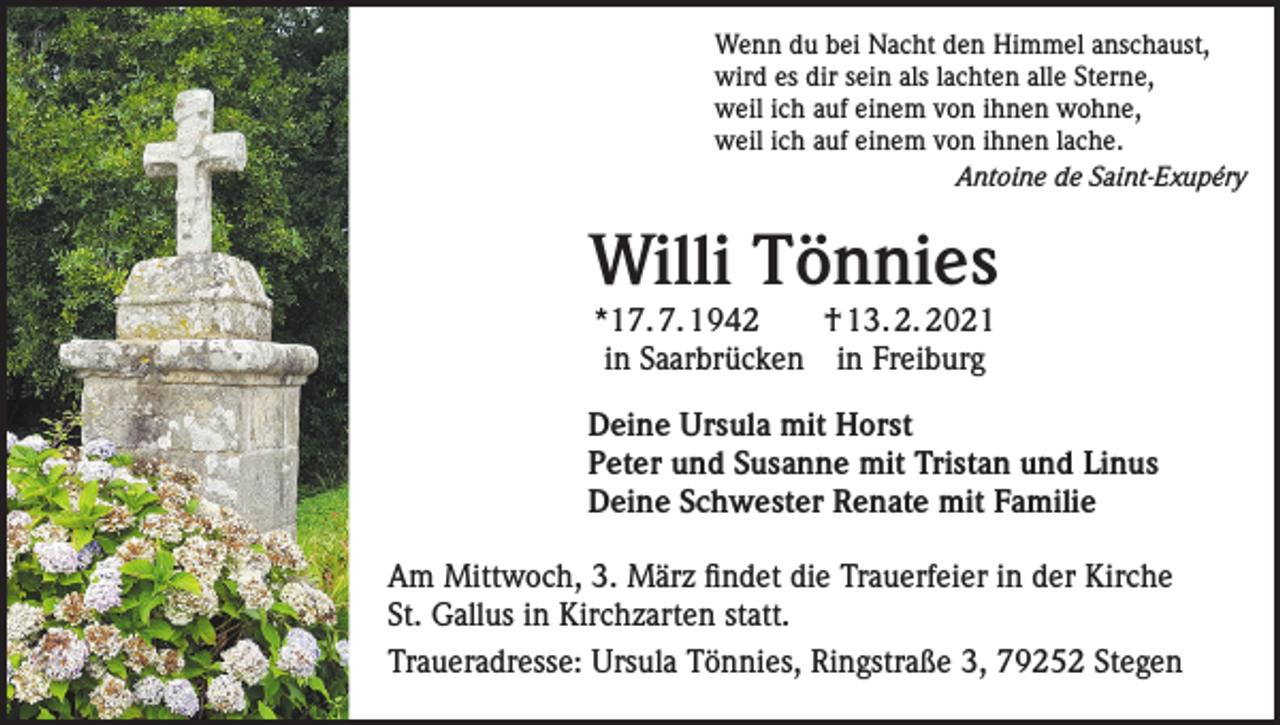 <p>Wenn du bei Nacht den Himmel anschaust,<br />wird es dir sein als lachten alle Sterne,<br />weil ich auf einem von ihnen wohne,<br />weil ich auf einem von ihnen lache.<br />Antoine de Saint-Exupéry</p><p>Willi Tönnies<br />*17. 7. 1942 † 13. 2. 2021<br />in Saarbrücken in Freiburg</p><p>Deine Ursula mit Horst<br />Peter und Susanne mit Tristan und Linus<br />Deine Schwester Renate mit Familie<br />Am Mittwoch, 3. März findet die Trauerfeier in der Kirche<br />St. Gallus in Kirchzarten statt.<br />Traueradresse: Ursula Tönnies, Ringstraße 3, 79252 Stegen</p>