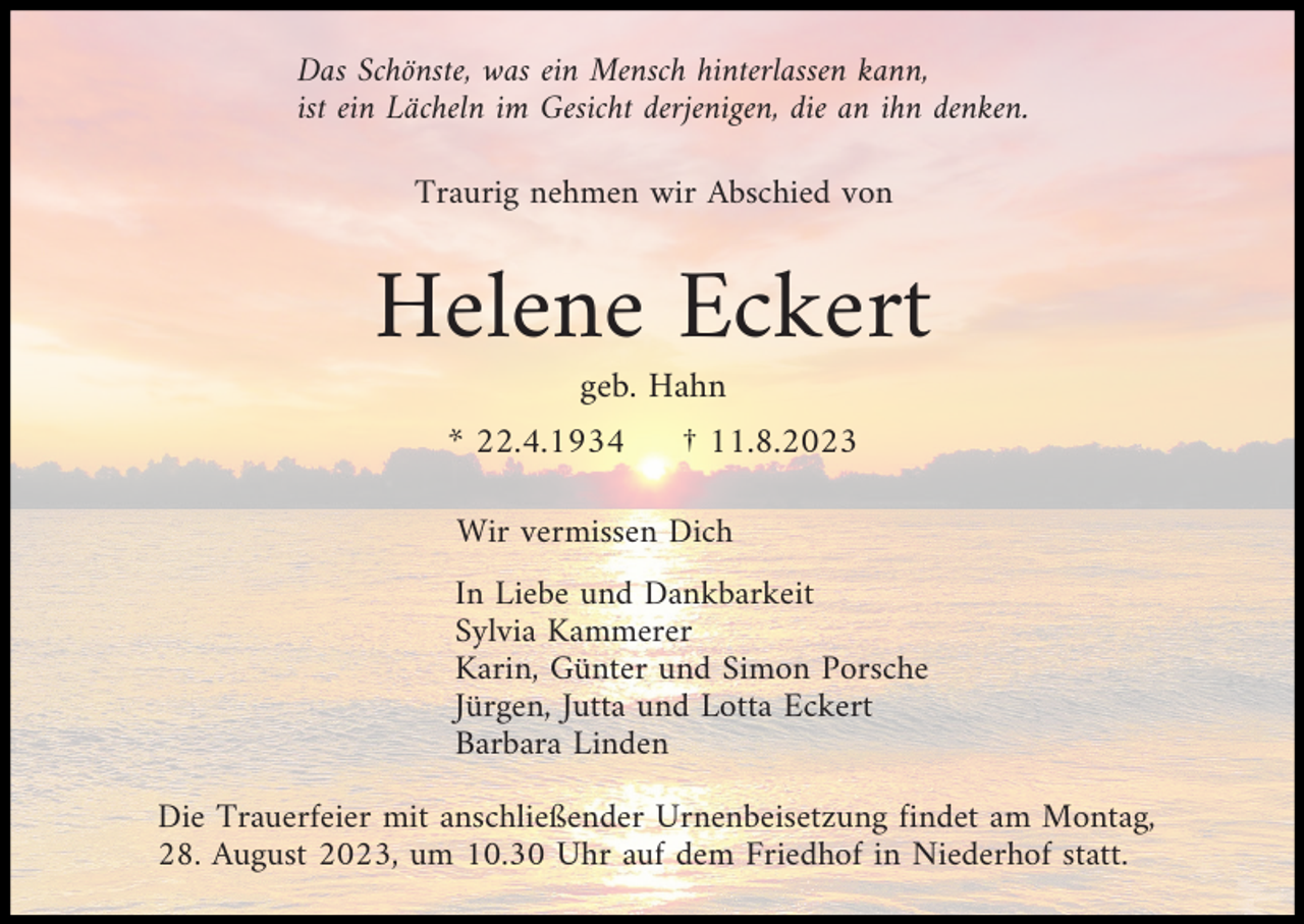 <p>Das Schönste, was ein Mensch hinterlassen kann,<br />ist ein Lächeln im Gesicht derjenigen, die an ihn denken.<br />Traurig nehmen wir Abschied von</p><p>Helene Eckert<br />geb. Hahn<br />* 22.4.1934</p><p>† 11.8.2023</p><p>Wir vermissen Dich<br />In Liebe und Dankbarkeit<br />Sylvia Kammerer<br />Karin, Günter und Simon Porsche<br />Jürgen, Jutta und Lotta Eckert<br />Barbara Linden<br />Die Trauerfeier mit anschließender Urnenbeisetzung findet am Montag,<br />28. August 2023, um 10.30 Uhr auf dem Friedhof in Niederhof statt.</p>
