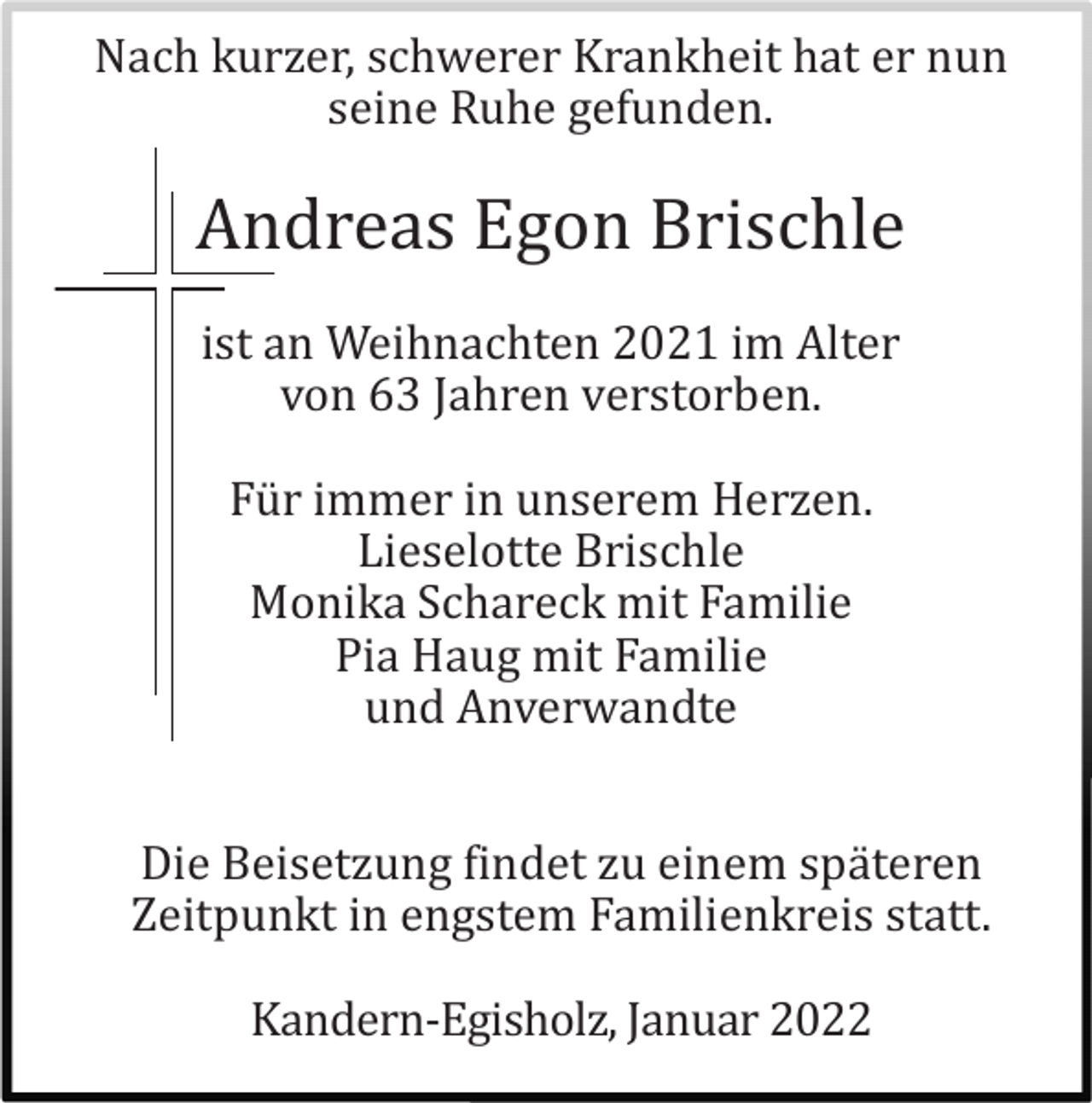 <p>Nach kurzer, schwerer Krankheit hat er nun<br />seine Ruhe gefunden.</p><p>Andreas Egon Brischle<br />ist an Weihnachten 2021 im Alter<br />von 63 Jahren verstorben.<br />Fü r immer in unserem Herzen.<br />Lieselotte Brischle<br />Monika Schareck mit Familie<br />Pia Haug mit Familie<br />und Anverwandte<br />Die Beisetzung findet zu einem spä teren<br />Zeitpunkt in engstem Familienkreis statt.<br />Kandern-Egisholz, Januar 2022</p>