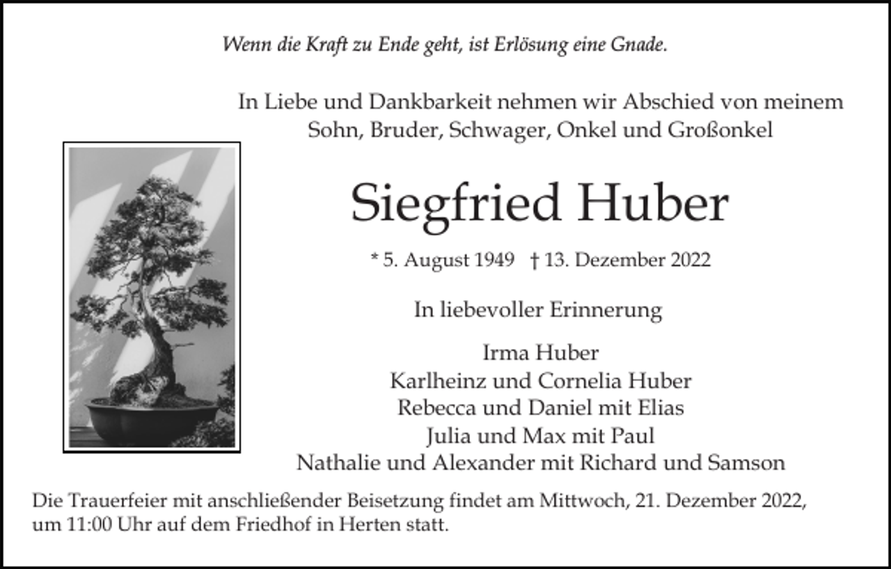 <p>Wenn die Kraft zu Ende geht, ist Erlösung eine Gnade.</p><p>In Liebe und Dankbarkeit nehmen wir Abschied von meinem<br />Sohn, Bruder, Schwager, Onkel und Großonkel</p><p>Siegfried Huber<br />* 5. August 1949 † 13. Dezember 2022</p><p>In liebevoller Erinnerung<br />Irma Huber<br />Karlheinz und Cornelia Huber<br />Rebecca und Daniel mit Elias<br />Julia und Max mit Paul<br />Nathalie und Alexander mit Richard und Samson<br />Die Trauerfeier mit anschließender Beisetzung findet am Mittwoch, 21. Dezember 2022,<br />um 11:00 Uhr auf dem Friedhof in Herten statt.</p>