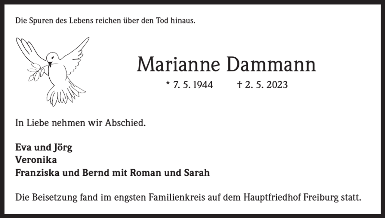 <p>Die Spuren des Lebens reichen über den Tod hinaus.</p><p>Marianne Dammann<br />* 7. 5. 1944</p><p>† 2. 5. 2023</p><p>In Liebe nehmen wir Abschied.<br />Eva und Jörg<br />Veronika<br />Franziska und Bernd mit Roman und Sarah<br />Die Beisetzung fand im engsten Familienkreis auf dem Hauptfriedhof Freiburg statt.</p>