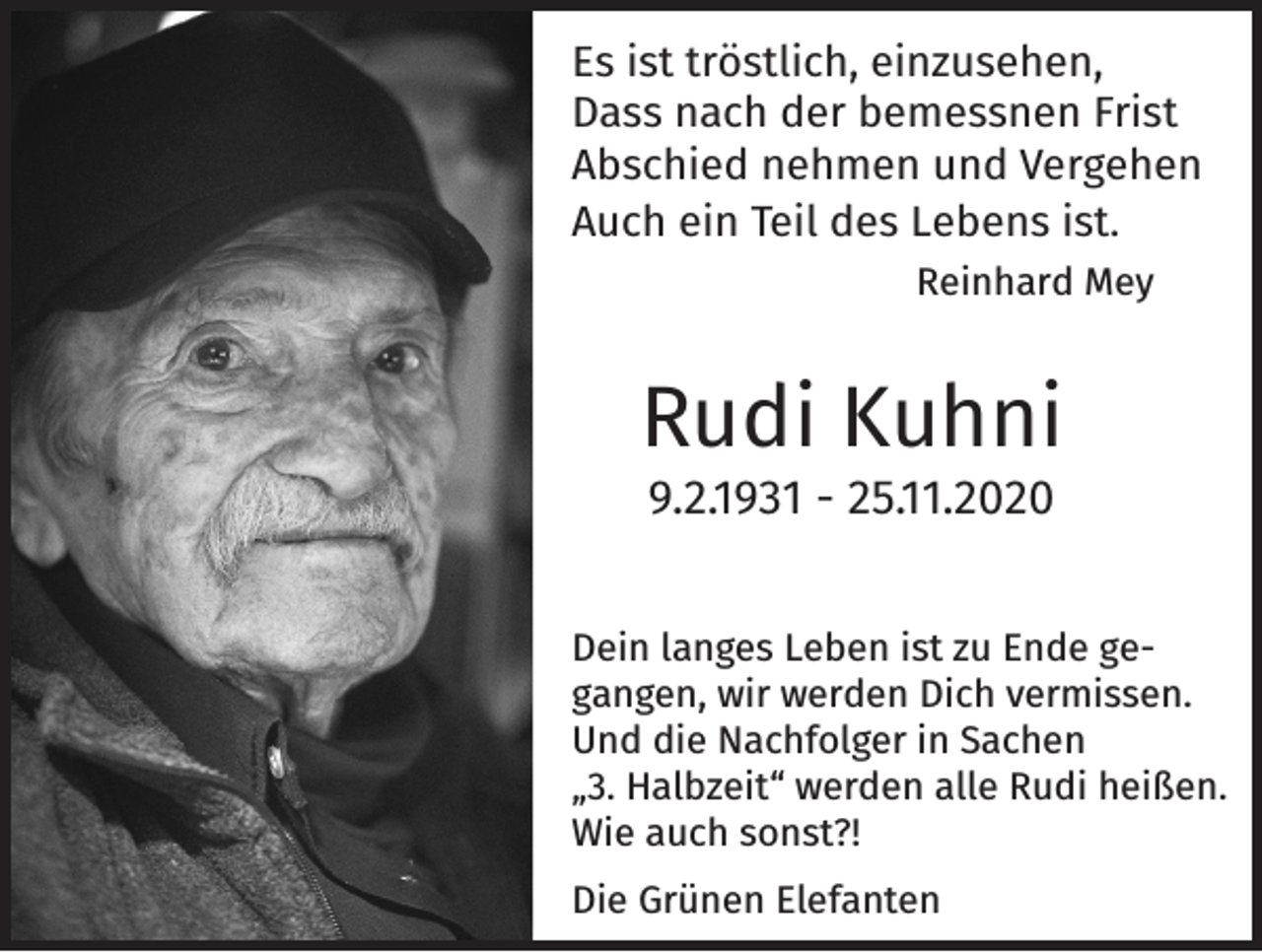 <p>Es ist tröstlich, einzusehen,<br />Dass nach der bemessnen Frist<br />Abschied nehmen und Vergehen<br />Auch ein Teil des Lebens ist.</p><p>Reinhard Mey</p><p>Rudi Kuhni<br />9.2.1931 - 25.11.2020</p><p>Dein langes Leben ist zu Ende gegangen, wir werden Dich vermissen.<br />Und die Nachfolger in Sachen<br />„3. Halbzeit“ werden alle Rudi heißen.<br />Wie auch sonst?!<br />Die Grünen Elefanten</p>