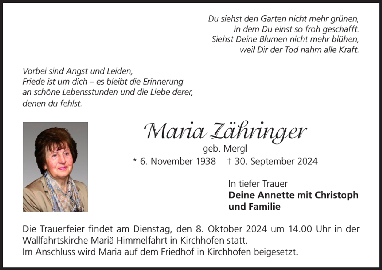<p>Du siehst den Garten nicht mehr grünen,<br />in dem Du einst so froh geschafft.<br />Siehst Deine Blumen nicht mehr blühen,<br />weil Dir der Tod nahm alle Kraft.<br />Vorbei sind Angst und Leiden,<br />Friede ist um dich – es bleibt die Erinnerung<br />an schöne Lebensstunden und die Liebe derer,<br />denen du fehlst.</p><p>Maria Zähringer</p><p>geb. Mergl<br />* 6. November 1938 † 30. September 2024<br />In tiefer Trauer<br />Deine Annette mit Christoph<br />und Familie<br />Die Trauerfeier findet am Dienstag, den 8. Oktober 2024 um 14.00 Uhr in der<br />­Wallfahrtskirche Mariä Himmelfahrt in Kirchhofen statt.<br />Im Anschluss wird Maria auf dem Friedhof in Kirchhofen beigesetzt.</p>