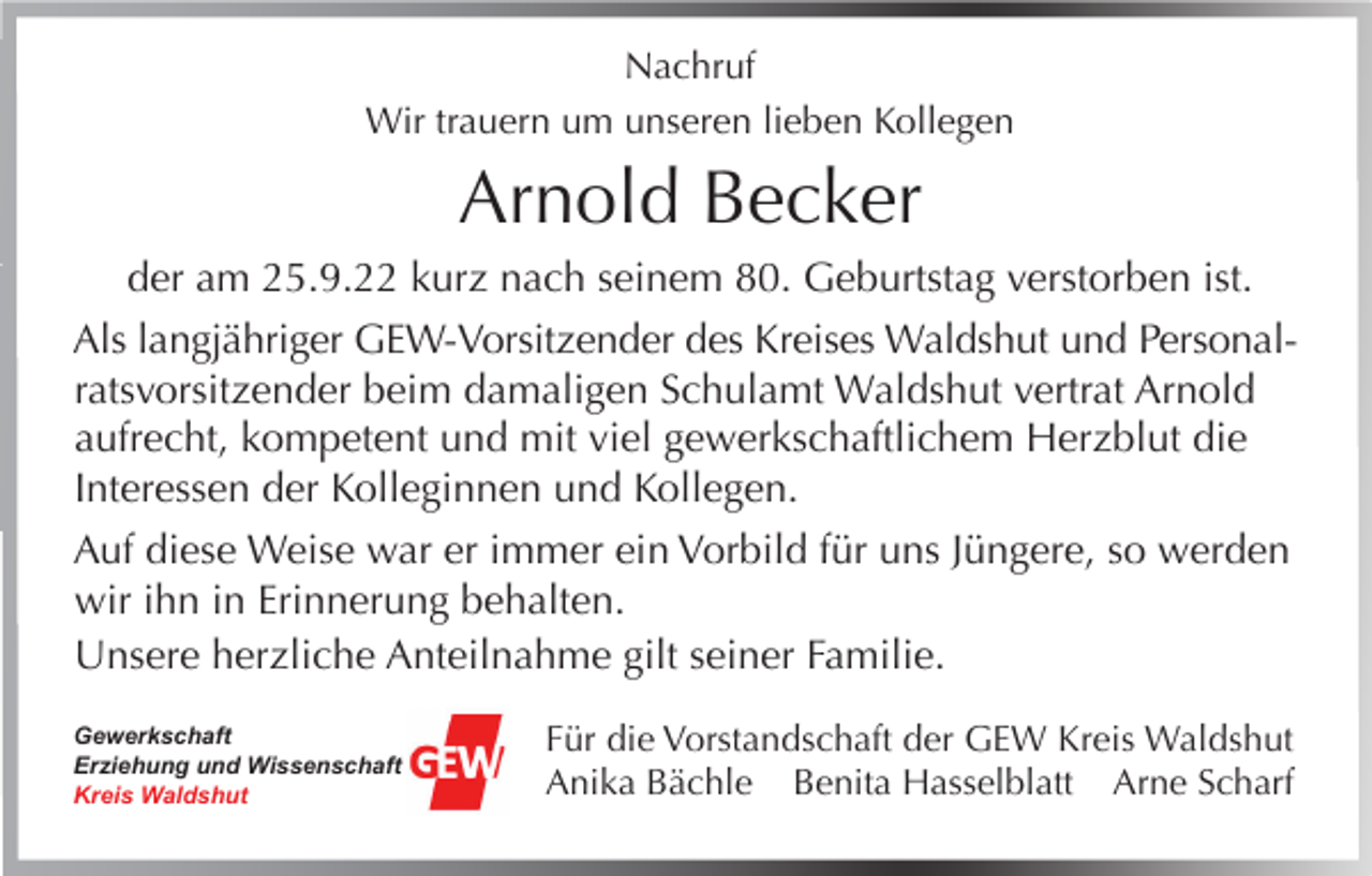 <p>Nachruf<br />Wir trauern um unseren lieben Kollegen</p><p>Arnold Becker<br />der am 25.9.22 kurz nach seinem 80. Geburtstag verstorben ist.<br />Als langjähriger GEW-Vorsitzender des Kreises Waldshut und Personalratsvorsitzender beim damaligen Schulamt Waldshut vertrat Arnold<br />aufrecht, kompetent und mit viel gewerkschaftlichem Herzblut die<br />Interessen der Kolleginnen und Kollegen.<br />Auf diese Weise war er immer ein Vorbild für uns Jüngere, so werden<br />wir ihn in Erinnerung behalten.<br />Unsere herzliche Anteilnahme gilt seiner Familie.<br />Gewerkschaft<br />Erziehung und Wissenschaft<br />Kreis Waldshut</p><p>Für die Vorstandschaft der GEW Kreis Waldshut<br />Anika Bächle Benita Hasselblatt Arne Scharf</p>