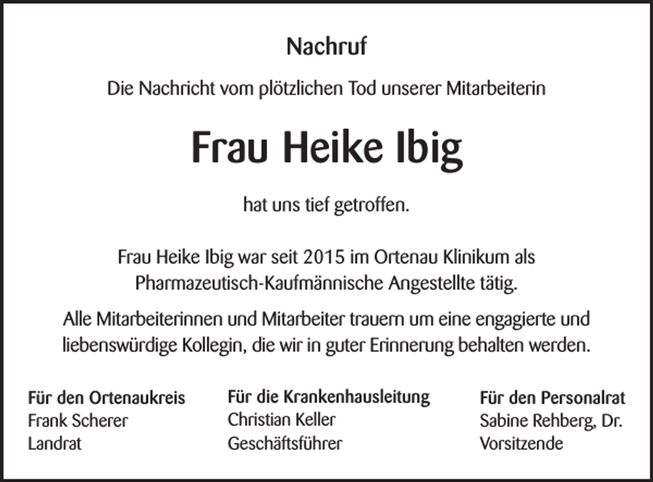 <p>Nachruf<br />Die Nachricht vom plötzlichen Tod unserer Mitarbeiterin</p><p>Frau Heike Ibig<br />hat uns tief getroffen.<br />Frau Heike Ibig war seit 2015 im Ortenau Klinikum als<br />Pharmazeutisch-Kaufmännische Angestellte tätig.<br />Alle Mitarbeiterinnen und Mitarbeiter trauern um eine engagierte und<br />liebenswürdige Kollegin, die wir in guter Erinnerung behalten werden.<br />Für den Ortenaukreis<br />Frank Scherer<br />Landrat</p><p>Für die Krankenhausleitung<br />Christian Keller<br />Geschäftsführer</p><p>Für den Personalrat<br />Sabine Rehberg, Dr.<br />Vorsitzende</p>