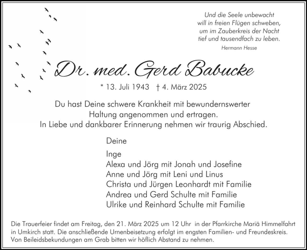 <p>Und die Seele unbewacht<br />will in freien Flügen schweben,<br />um im Zauberkreis der Nacht<br />tief und tausendfach zu leben.<br />Hermann Hesse</p><p>Dr. med. Gerd Babucke<br />* 13. Juli 1943 † 4. März 2025</p><p>Du hast Deine schwere Krankheit mit bewundernswerter<br />Haltung angenommen und ertragen.<br />In Liebe und dankbarer Erinnerung nehmen wir traurig Abschied.<br />Deine<br />Inge<br />Alexa und Jörg mit Jonah und Josefine<br />Anne und Jörg mit Leni und Linus<br />Christa und Jürgen Leonhardt mit Familie<br />Andrea und Gerd Schulte mit Familie<br />Ulrike und Reinhard Schulte mit Familie<br />Die Trauerfeier findet am Freitag, den 21. März 2025 um 12 Uhr in der Pfarrkirche Mariä Himmelfahrt<br />in Umkirch statt. Die anschließende Urnenbeisetzung erfolgt im engsten Familien- und Freundeskreis.<br />Von Beileidsbekundungen am Grab bitten wir höflich Abstand zu nehmen.</p>