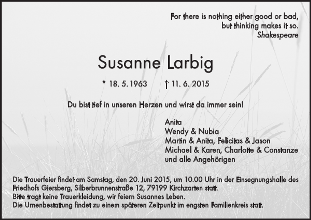 <p>For there is nothing either good or bad,<br />but thinking makes it so.<br />Shakespeare</p><p>Susanne Larbig<br />* 18. 5. 1963 † 11. 6. 2015<br />Du bist tief in unseren Herzen und wirst da immer sein!<br />Anita<br />Wendy &amp; Nubia<br />Martin &amp; Anita, Felicitas &amp; Jason<br />Michael &amp; Karen, Charlotte &amp; Constanze<br />und alle Angehörigen<br />Die Trauerfeier findet am Samstag, den 20. Juni 2015, um 10.00 Uhr in der Einsegnungshalle des<br />Friedhofs Giersberg, Silberbrunnenstraße 12, 79199 Kirchzarten statt.<br />Bitte tragt keine Trauerkleidung, wir feiern Susannes Leben.<br />Die Urnenbestattung findet zu einem späteren Zeitpunkt im engsten Familienkreis statt.</p>