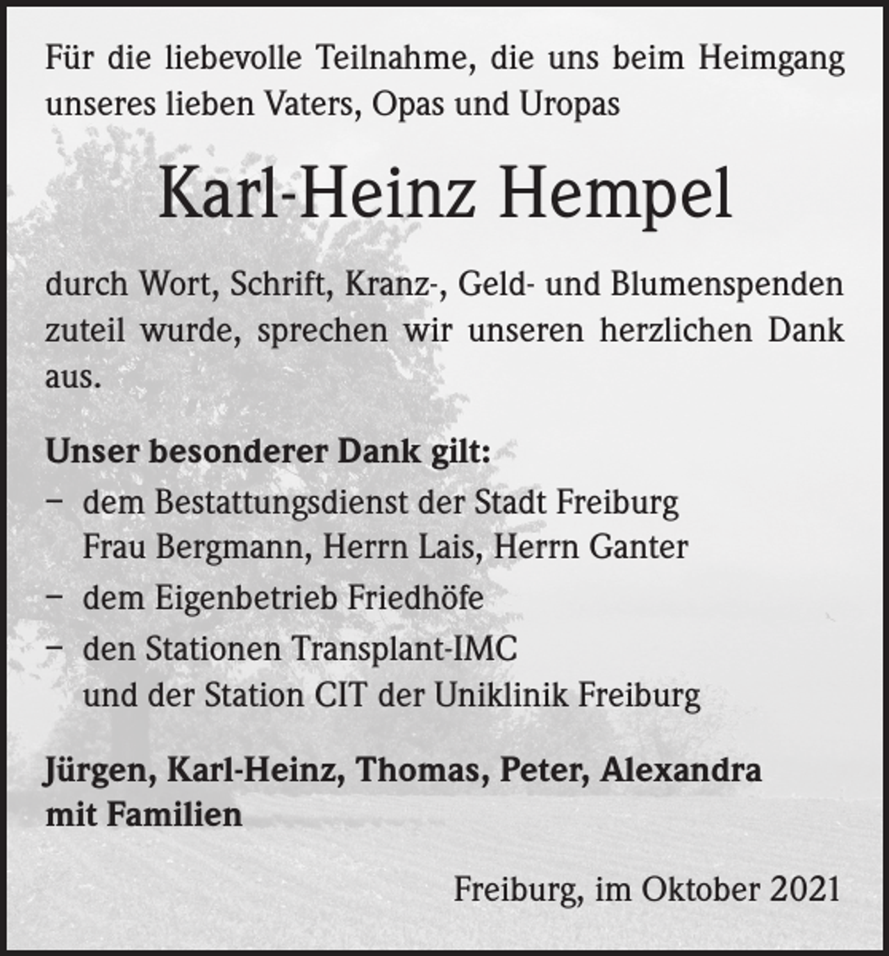 <p>Für die liebevolle Teilnahme, die uns beim Heimgang<br />unseres lieben Vaters, Opas und Uropas</p><p>Karl-Heinz Hempel<br />durch Wort, Schrift, Kranz-, Geld- und Blumenspenden<br />zuteil wurde, sprechen wir unseren herzlichen Dank<br />aus.<br />Unser besonderer Dank gilt:<br />– dem Bestattungsdienst der Stadt Freiburg<br />Frau Bergmann, Herrn Lais, Herrn Ganter<br />– dem Eigenbetrieb Friedhöfe<br />– den Stationen Transplant-IMC<br />und der Station CIT der Uniklinik Freiburg<br />Jürgen, Karl-Heinz, Thomas, Peter, Alexandra<br />mit Familien</p><p>Freiburg, im Oktober 2021</p>