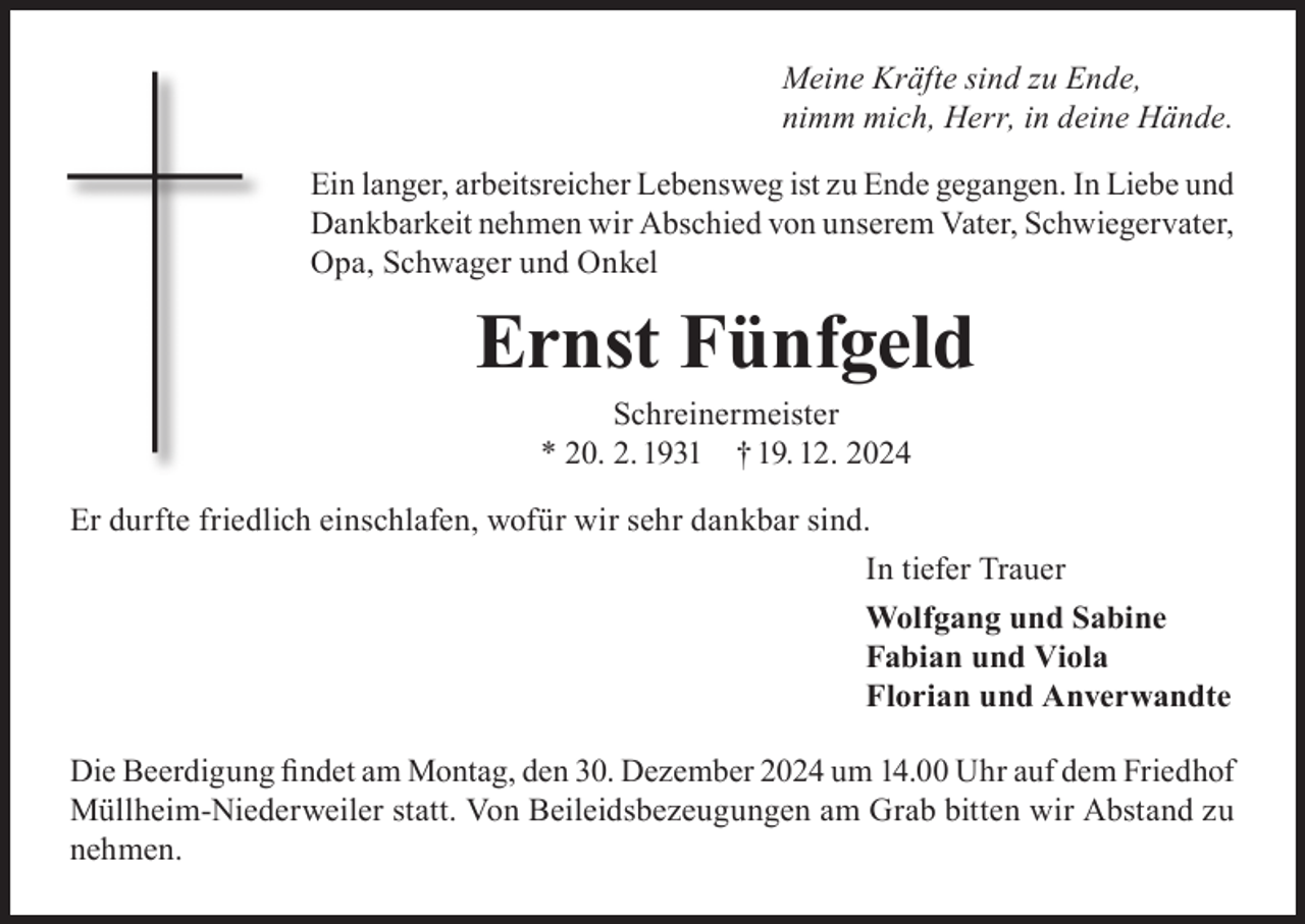 <p>Meine Kräfte sind zu Ende,<br />nimm mich, Herr, in deine Hände.<br />Ein langer, arbeitsreicher Lebensweg ist zu Ende gegangen. In Liebe und<br />Dankbarkeit nehmen wir Abschied von unserem Vater, Schwiegervater,<br />Opa, Schwager und Onkel</p><p>Ernst Fünfgeld<br />Schreinermeister<br />* 20. 2. 1931 † 19. 12. 2024</p><p>Er durfte friedlich einschlafen, wofür wir sehr dankbar sind.<br />In tiefer Trauer<br />Wolfgang und Sabine<br />Fabian und Viola<br />Florian und Anverwandte<br />Die Beerdigung findet am Montag, den 30. Dezember 2024 um 14.00 Uhr auf dem Friedhof<br />Müllheim-Niederweiler statt. Von Beileidsbezeugungen am Grab bitten wir Abstand zu<br />nehmen.</p>