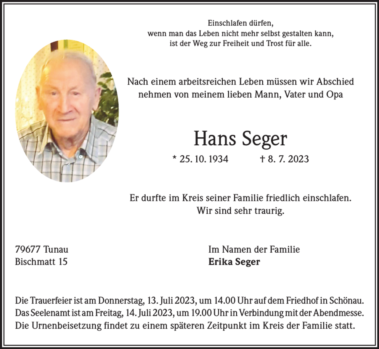 <p>Einschlafen dürfen,<br />wenn man das Leben nicht mehr selbst gestalten kann,<br />ist der Weg zur Freiheit und Trost für alle.</p><p>Nach einem arbeitsreichen Leben müssen wir Abschied<br />nehmen von meinem lieben Mann, Vater und Opa</p><p>Hans Seger<br />* 25. 10. 1934</p><p>† 8. 7. 2023</p><p>Er durfte im Kreis seiner Familie friedlich einschlafen.<br />Wir sind sehr traurig.</p><p>79677 Tunau<br />Bischmatt 15</p><p>Im Namen der Familie<br />Erika Seger</p><p>Die Trauerfeier ist am Donnerstag, 13. Juli 2023, um 14.00 Uhr auf dem Friedhof in Schönau.<br />Das Seelenamt ist am Freitag, 14. Juli 2023, um 19.00 Uhr in Verbindung mit der Abendmesse.<br />Die Urnenbeisetzung findet zu einem späteren Zeitpunkt im Kreis der Familie statt.</p>