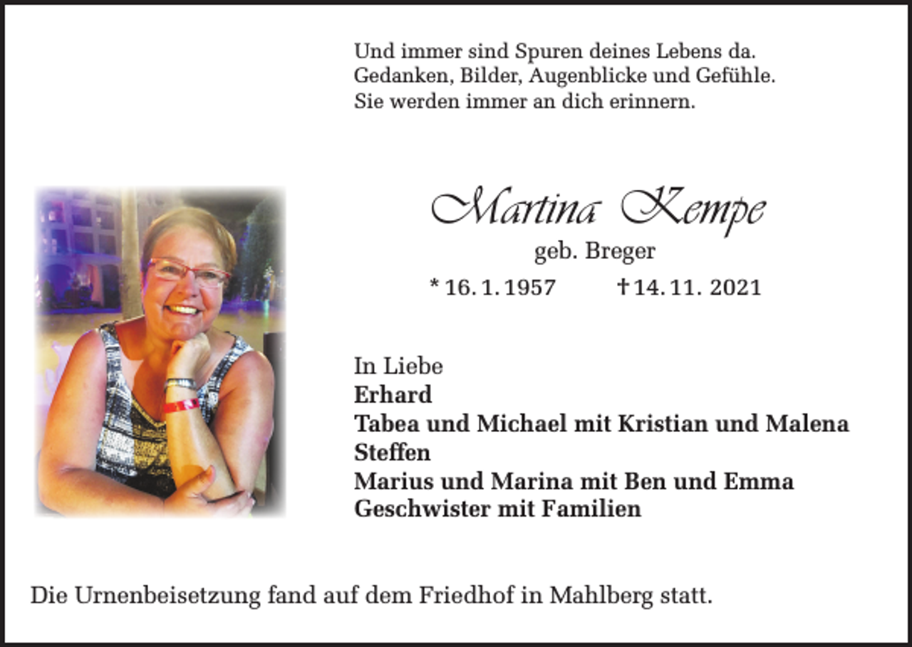 <p>Und immer sind Spuren deines Lebens da.<br />Gedanken, Bilder, Augenblicke und Gefühle.<br />Sie werden immer an dich erinnern.</p><p>Martina Kempe<br />geb. Breger<br />* 16. 1. 1957<br />† 14. 11. 2021</p><p>In Liebe<br />Erhard<br />Tabea und Michael mit Kristian und Malena<br />Steffen<br />Marius und Marina mit Ben und Emma<br />Geschwister mit Familien<br />Die Urnenbeisetzung fand auf dem Friedhof in Mahlberg statt.</p>