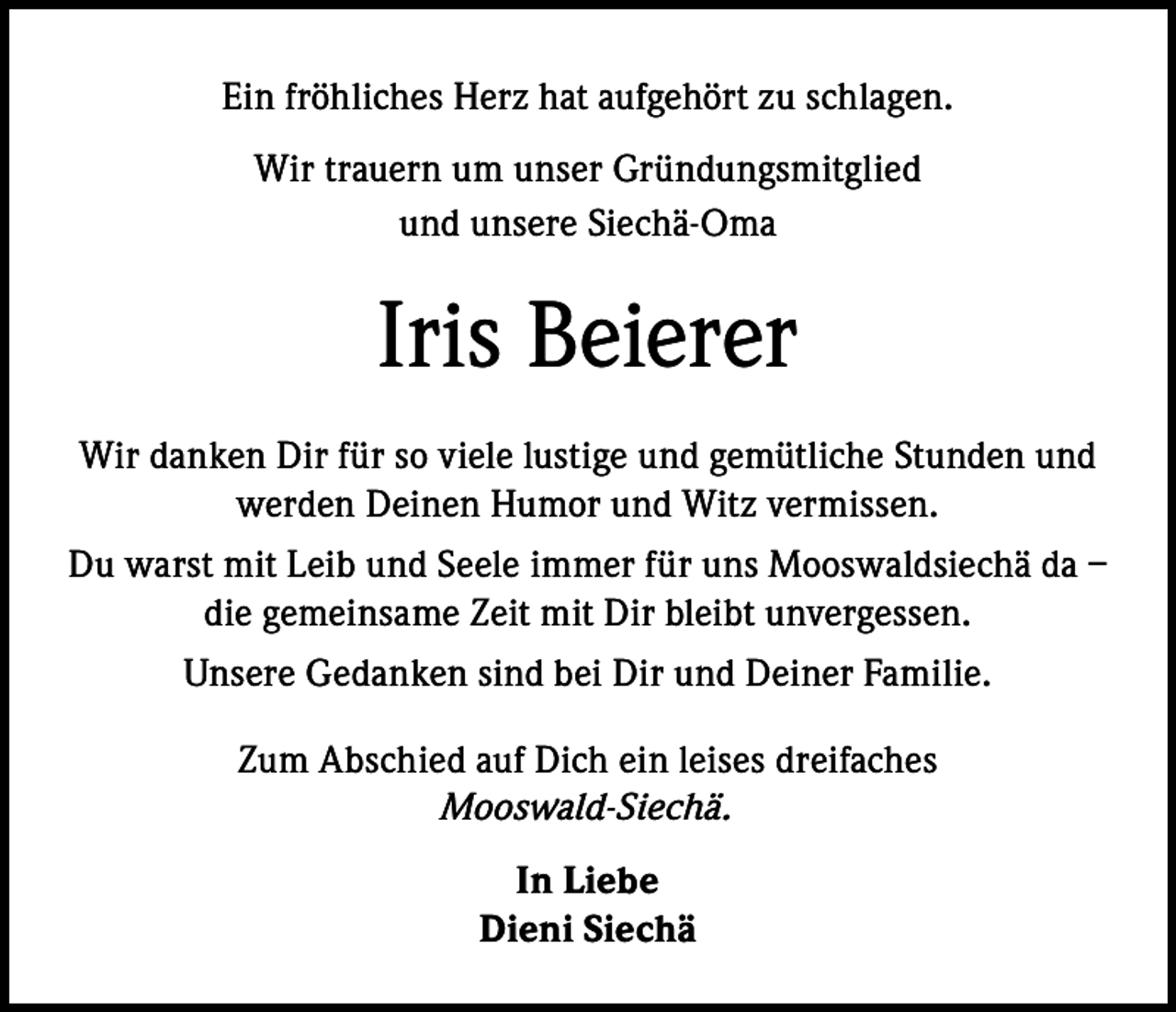 <p>Ein fröhliches Herz hat aufgehört zu schlagen.<br />Wir trauern um unser Gründungsmitglied<br />und unsere Siechä-Oma</p><p>Iris Beierer<br />Wir danken Dir für so viele lustige und gemütliche Stunden und<br />werden Deinen Humor und Witz vermissen.<br />Du warst mit Leib und Seele immer für uns Mooswaldsiechä da –<br />die gemeinsame Zeit mit Dir bleibt unvergessen.<br />Unsere Gedanken sind bei Dir und Deiner Familie.<br />Zum Abschied auf Dich ein leises dreifaches<br />Mooswald-Siechä.<br />In Liebe<br />Dieni Siechä</p>