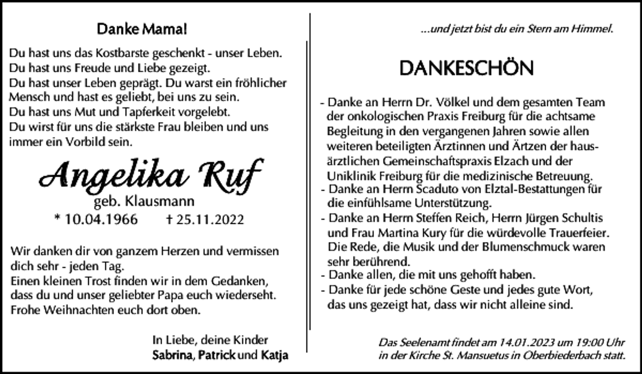 <p>Danke Ma ma!<br />Du hast uns das Kostbarste geschenkt - unser Leben.<br />Du hast uns Freude und Liebe gezeigt.<br />Du hast unser Leben geprägt. Du warst ein fröhlicher<br />Mensch und hast es geliebt, bei uns zu sein.<br />Du hast uns Mut und Tapferkeit vorgelebt.<br />Du wirst für uns die stärkste Frau bleiben und uns<br />immer ein Vorbild sein.</p><p>Angel ika Ruf<br />geb. Klausmann<br />* 10.04.1966<br />† 25.11.2022</p><p>Wir danken dir von ganzem Herzen und vermissen<br />dich sehr - jeden Tag.<br />Einen kleinen Trost finden wir in dem Gedanken,<br />dass du und unser geliebter Papa euch wiederseht.<br />Frohe Weihnachten euch dort oben.<br />In Liebe, deine Kinder<br />Sabrina, Pa t rick und K atja</p><p>...und jetzt bist du ein Stern am Himmel.</p><p>DA NKESCHÖN<br />- Danke an Herrn Dr. Völkel und dem gesamten Team<br />der onkologischen Praxis Freiburg für die achtsame<br />Begleitung in den vergangenen Jahren sowie allen<br />weiteren beteiligten Ärztinnen und Ärtzen der hausärztlichen Gemeinschaftspraxis Elzach und der<br />Uniklinik Freiburg für die medizinische Betreuung.<br />- Danke an Herrn Scaduto von Elztal-Bestattungen für<br />die einfühlsame Unterstützung.<br />- Danke an Herrn Steffen Reich, Herrn Jürgen Schultis<br />und Frau Martina Kury für die würdevolle Trauerfeier.<br />Die Rede, die Musik und der Blumenschmuck waren<br />sehr berührend.<br />- Danke allen, die mit uns gehofft haben.<br />- Danke für jede schöne Geste und jedes gute Wort,<br />das uns gezeigt hat, dass wir nicht alleine sind.<br />Das Seelenamt findet am 14.01.2023 um 19:00 Uhr<br />in der Kirche St. Mansuetus in Oberbiederbach statt.</p>