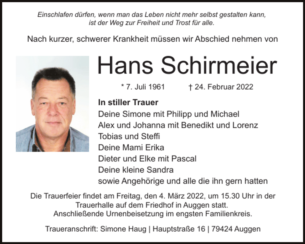 <p>Einschlafen dürfen, wenn man das Leben nicht mehr selbst gestalten kann,<br />ist der Weg zur Freiheit und Trost für alle.</p><p>Nach kurzer, schwerer Krankheit müssen wir Abschied nehmen von</p><p>Hans Schirmeier<br />* 7. Juli 1961</p><p>† 24. Februar 2022</p><p>In stiller Trauer<br />Deine Simone mit Philipp und Michael<br />Alex und Johanna mit Benedikt und Lorenz<br />Tobias und Steffi<br />Deine Mami Erika<br />Dieter und Elke mit Pascal<br />Deine kleine Sandra<br />sowie Angehörige und alle die ihn gern hatten<br />Die Trauerfeier findet am Freitag, den 4. März 2022, um 15.30 Uhr in der<br />Trauerhalle auf dem Friedhof in Auggen statt.<br />Anschließende Urnenbeisetzung im engsten Familienkreis.<br />Traueranschrift: Simone Haug | Hauptstraße 16 | 79424 Auggen</p>