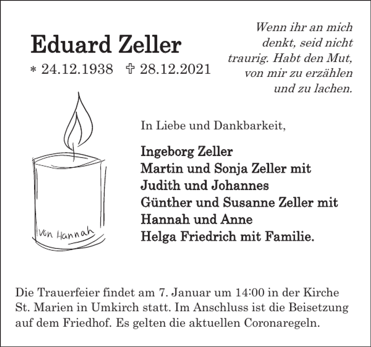 <p>Eduard Zeller<br />* 24.12.1938 † 28.12.2021</p><p>Wenn ihr an mich<br />denkt, seid nicht<br />traurig. Habt den Mut,<br />von mir zu erzählen<br />und zu lachen.</p><p>In Liebe und Dankbarkeit,</p><p>Ingeborg Zeller<br />Martin und Sonja Zeller mit<br />Judith und Johannes<br />Günther und Susanne Zeller mit<br />Hannah und Anne<br />Helga Friedrich mit Familie.</p><p>Die Trauerfeier findet am 7. Januar um 14:00 in der Kirche<br />St. Marien in Umkirch statt. Im Anschluss ist die Beisetzung<br />auf dem Friedhof. Es gelten die aktuellen Coronaregeln.</p>