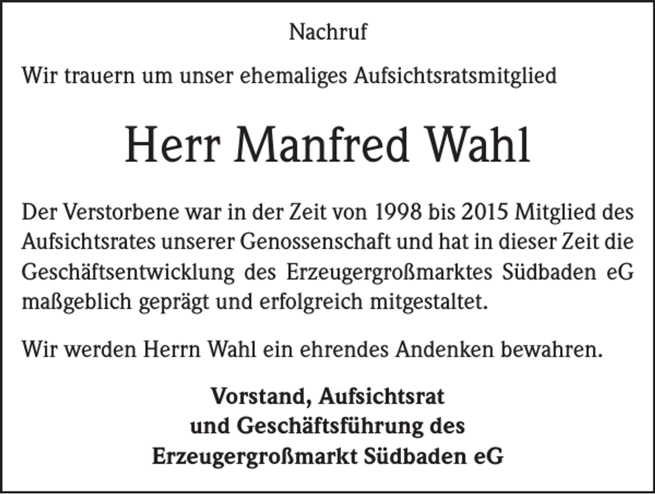<p>Nachruf<br />Wir trauern um unser ehemaliges Aufsichtsratsmitglied</p><p>Herr Manfred Wahl<br />Der Verstorbene war in der Zeit von 1998 bis 2015 Mitglied des<br />Aufsichtsrates unserer Genossenschaft und hat in dieser Zeit die<br />Geschäftsentwicklung des Erzeugergroßmarktes Südbaden eG<br />maßgeblich geprägt und erfolgreich mitgestaltet.<br />Wir werden Herrn Wahl ein ehrendes Andenken bewahren.<br />Vorstand, Aufsichtsrat<br />und Geschäftsführung des<br />Erzeugergroßmarkt Südbaden eG</p>