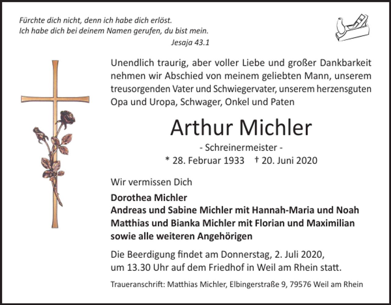 <p>Fürchte dich nicht, denn ich habe dich erlöst.<br />Ich habe dich bei deinem Namen gerufen, du bist mein.</p><p>Jesaja 43.1</p><p>Unendlich traurig, aber voller Liebe und großer Dankbarkeit<br />nehmen wir Abschied von meinem geliebten Mann, unserem<br />treusorgenden Vater und Schwiegervater, unserem herzensguten<br />Opa und Uropa, Schwager, Onkel und Paten</p><p>Arthur Michler</p><p>‐ Schreinermeister ‐<br />* 28. Februar 1933 † 20. Juni 2020<br />Wir vermissen Dich<br />Dorothea Michler<br />Andreas und Sabine Michler mit Hannah‐Maria und Noah<br />Matthias und Bianka Michler mit Florian und Maximilian<br />sowie alle weiteren Angehörigen<br />Die Beerdigung findet am Donnerstag, 2. Juli 2020,<br />um 13.30 Uhr auf dem Friedhof in Weil am Rhein statt.<br />Traueranschrift: Matthias Michler, Elbingerstraße 9, 79576 Weil am Rhein</p>