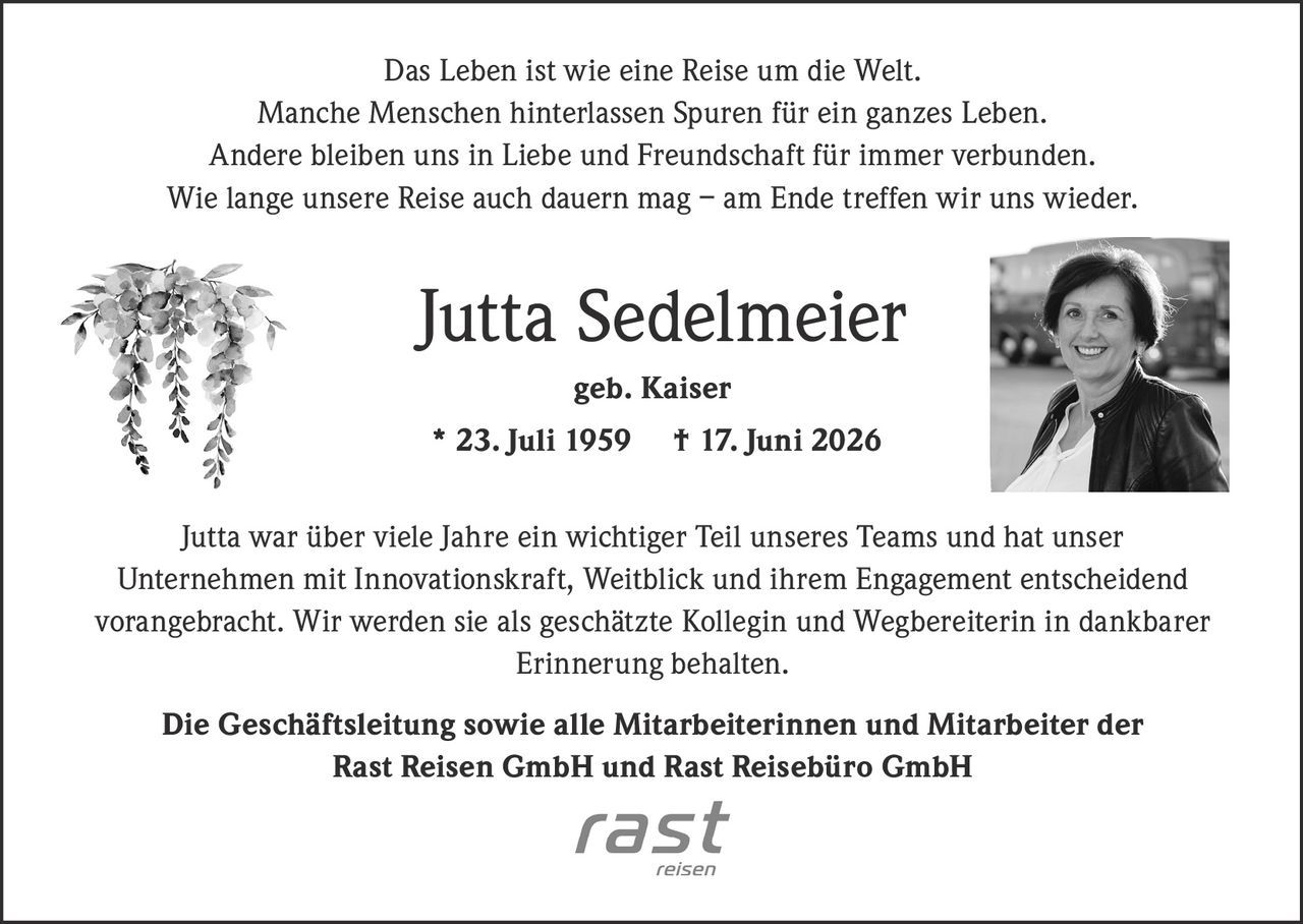 <p>Das Leben ist wie eine Reise um die Welt. Manche Menschen hinterlassen Spuren für ein ganzes Leben. Andere bleiben uns in Liebe und Freundschaft für immer verbunden. Wie lange unsere Reise auch dauern mag – am Ende treffen wir uns wieder.</p>

<p><strong>Jutta Sedelmeier geb. Kaiser</strong><br/>* 23. Juli 1959 † 17. Juni 2026</p>

<p>Jutta war über viele Jahre ein wichtiger Teil unseres Teams und hat unser Unternehmen mit Innovationskraft, Weitblick und ihrem Engagement entscheidend vorangebracht. Wir werden sie als geschätzte Kollegin und Wegbereiterin in dankbarer Erinnerung behalten.</p>

<p><strong>Die Geschäftsleitung sowie alle Mitarbeiterinnen und Mitarbeiter der Rast Reisen GmbH und Rast Reisebüro GmbH</strong></p>