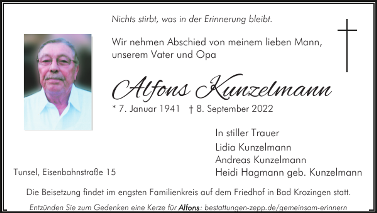 <p>Nichts stirbt, was in der Erinnerung bleibt.</p><p>Wir nehmen Abschied von meinem lieben Mann,<br />unserem Vater und Opa</p><p>Alfons Kunzelmann<br />* 7. Januar 1941 † 8. September 2022</p><p>Tunsel, Eisenbahnstraße 15</p><p>In stiller Trauer<br />Lidia Kunzelmann<br />Andreas Kunzelmann<br />Heidi Hagmann geb. Kunzelmann</p><p>Die Beisetzung findet im engsten Familienkreis auf dem Friedhof in Bad Krozingen statt.<br />Entzünden Sie zum Gedenken eine Kerze für</p><p>: bestattungen-zepp.de/gemeinsam-erinnern</p>