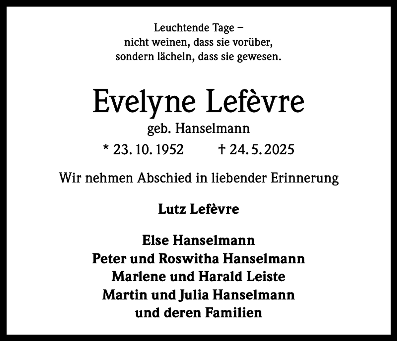 <p>Leuchtende Tage –<br />nicht weinen, dass sie vorüber,<br />sondern lächeln, dass sie gewesen.</p><p>Evelyne Lefèvre<br />geb. Hanselmann<br />* 23. 10. 1952<br />† 24. 5. 2025</p><p>Wir nehmen Abschied in liebender Erinnerung<br />Lutz Lefèvre<br />Else Hanselmann<br />Peter und Roswitha Hanselmann<br />Marlene und Harald Leiste<br />Martin und Julia Hanselmann<br />und deren Familien</p>