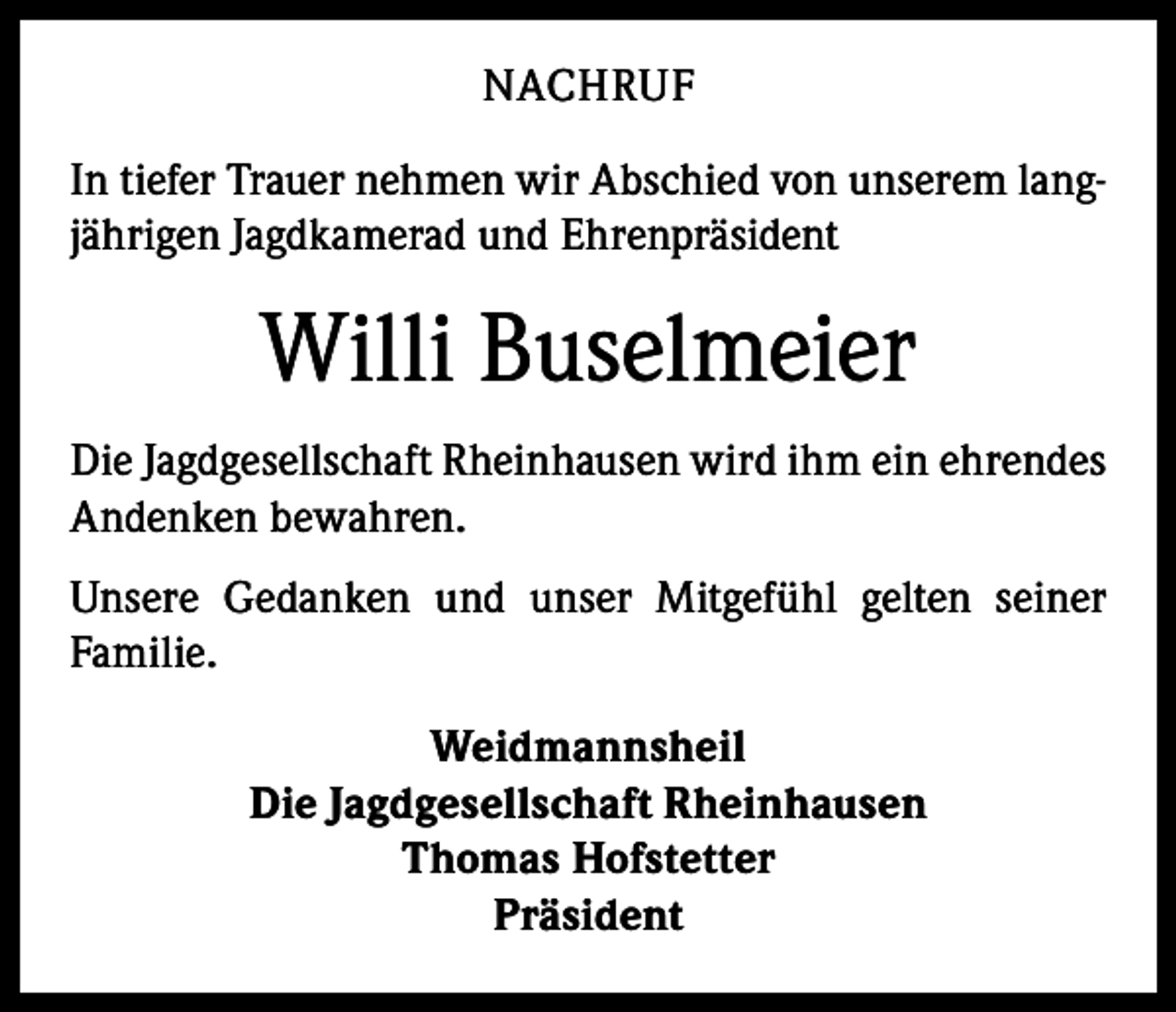 <p>NACHRUF<br />In tiefer Trauer nehmen wir Abschied von unserem langjährigen Jagdkamerad und Ehrenpräsident</p><p>Willi Buselmeier<br />Die Jagdgesellschaft Rheinhausen wird ihm ein ehrendes<br />Andenken bewahren.<br />Unsere Gedanken und unser Mitgefühl gelten seiner<br />­Familie.<br />Weidmannsheil<br />Die Jagdgesellschaft Rheinhausen<br />Thomas Hofstetter<br />Präsident</p>