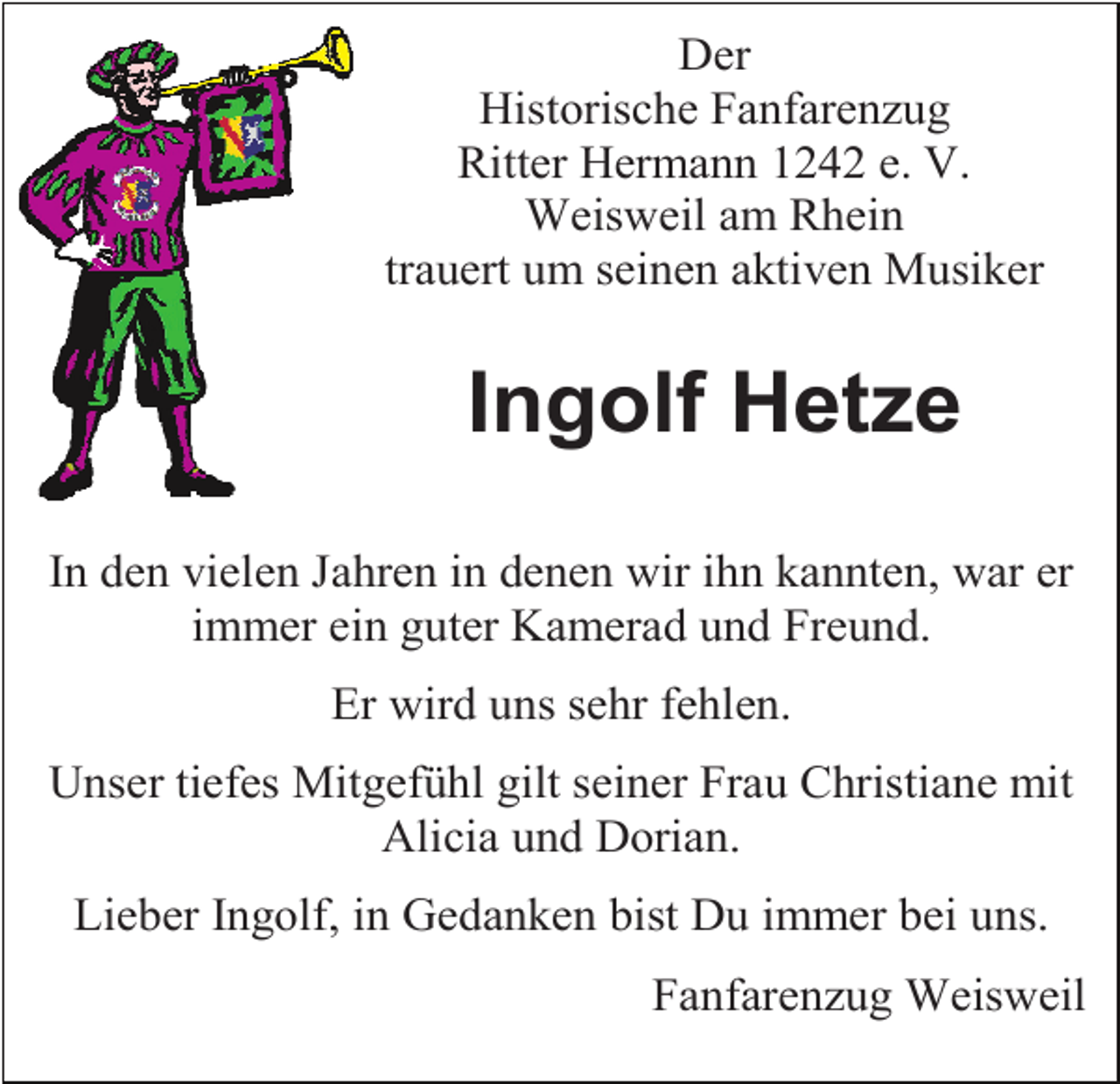 <p>Der<br />Historische Fanfarenzug<br />Ritter Hermann 1242 e. V.<br />Weisweil am Rhein<br />trauert um seinen aktiven Musiker</p><p>Ingolf Hetze<br />In den vielen Jahren in denen wir ihn kannten, war er<br />immer ein guter Kamerad und Freund.<br />Er wird uns sehr fehlen.<br />Unser tiefes Mitgefühl gilt seiner Frau Christiane mit<br />Alicia und Dorian.<br />Lieber Ingolf, in Gedanken bist Du immer bei uns.<br />Fanfarenzug Weisweil</p>