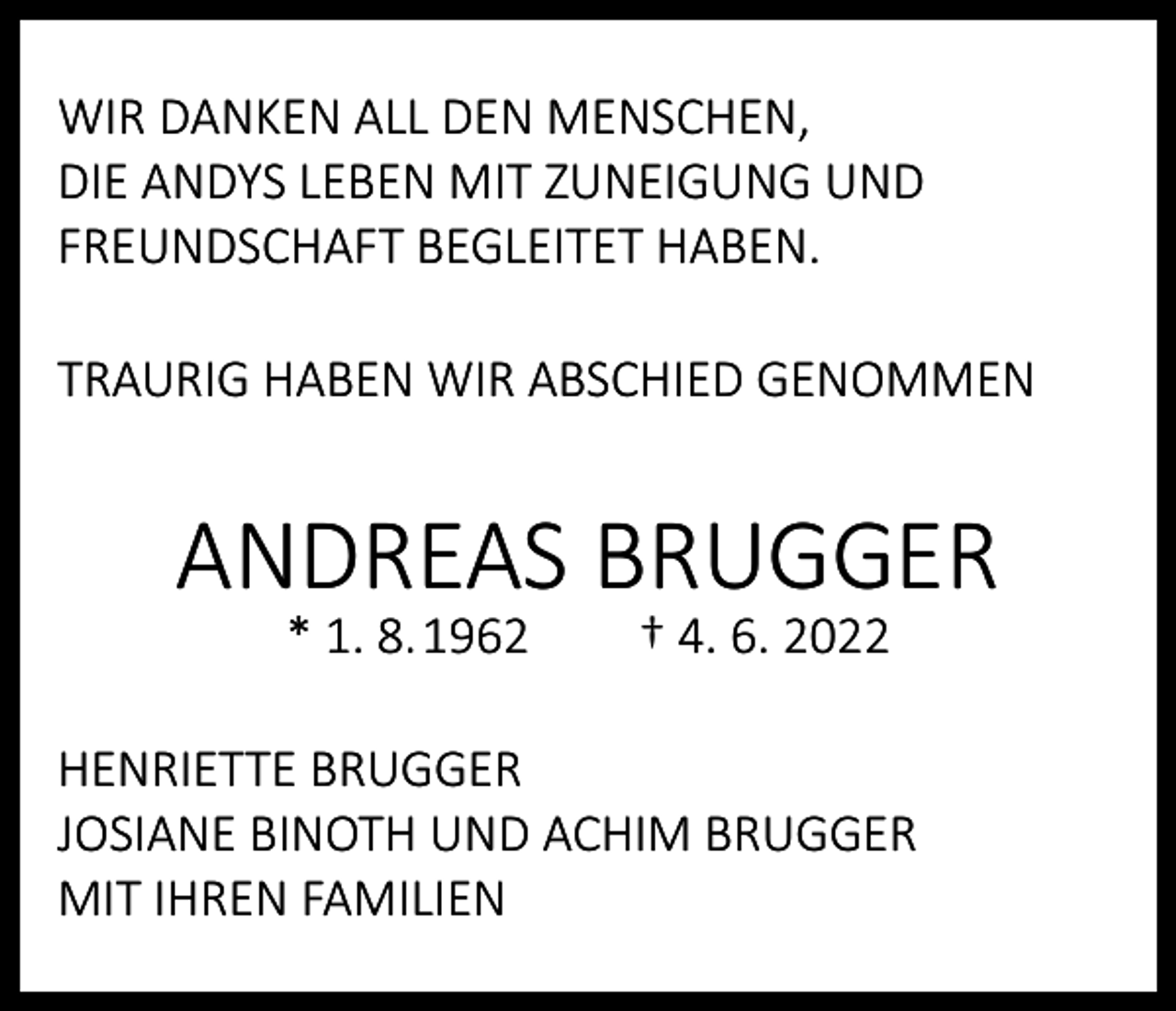 <p>WIR DANKEN ALL DEN MENSCHEN,<br />DIE ANDYS LEBEN MIT ZUNEIGUNG UND<br />FREUNDSCHAFT BEGLEITET HABEN.<br />TRAURIG HABEN WIR ABSCHIED GENOMMEN</p><p>ANDREAS BRUGGER<br />* 1. 8. 1962</p><p>† 4. 6. 2022</p><p>HENRIETTE BRUGGER<br />JOSIANE BINOTH UND ACHIM BRUGGER<br />MIT IHREN FAMILIEN</p>