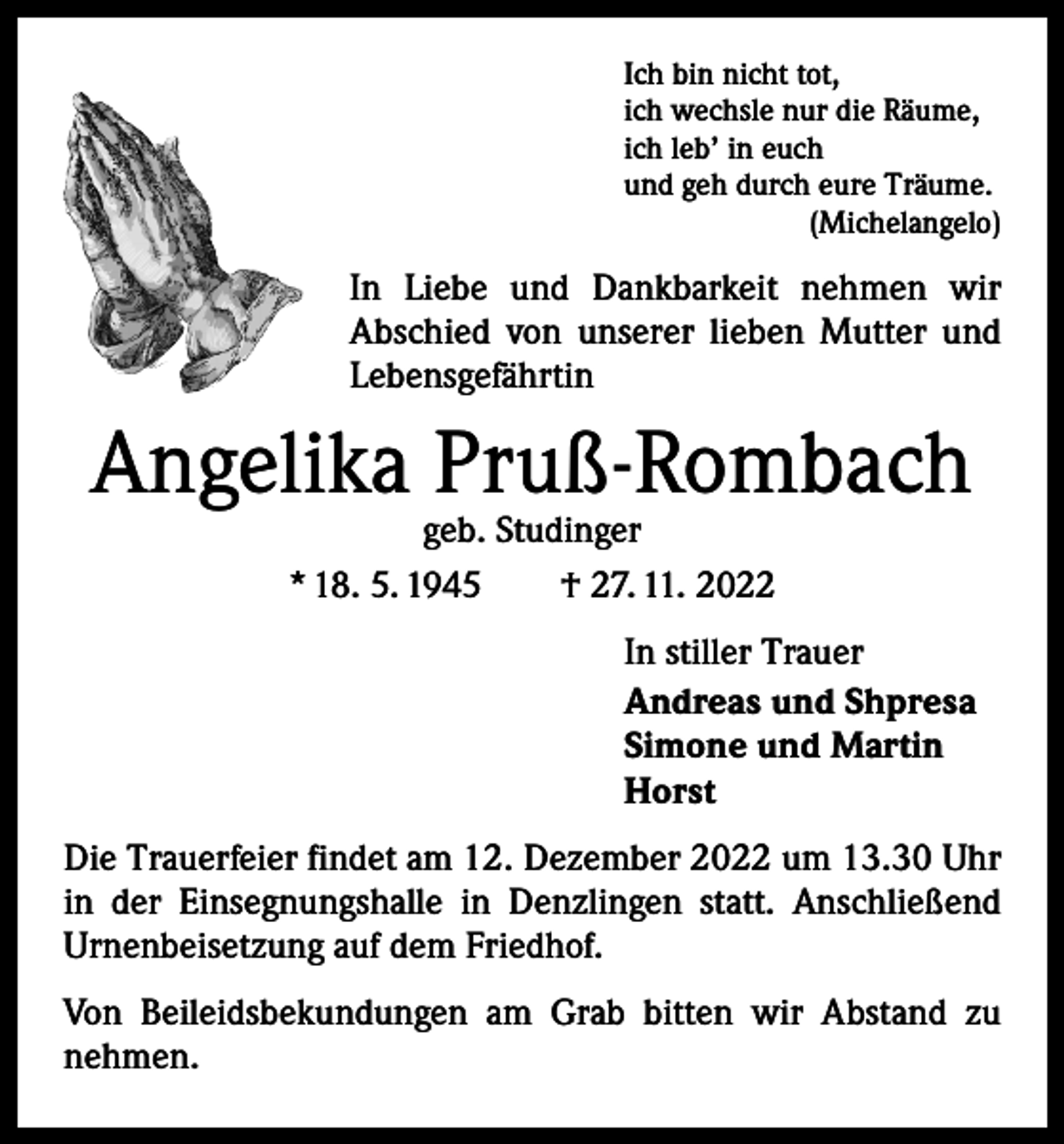 <p>Ich bin nicht tot,<br />ich wechsle nur die Räume,<br />ich leb’ in euch<br />und geh durch eure Träume.<br />(Michelangelo)</p><p>In Liebe und Dankbarkeit nehmen wir<br />­A bschied von unserer lieben Mutter und<br />Lebensgefährtin</p><p>Angelika Pruß-Rombach<br />geb. Studinger<br />* 18. 5. 1945 † 27. 11. 2022</p><p>In stiller Trauer<br />Andreas und Shpresa<br />Simone und Martin<br />Horst<br />Die Trauerfeier findet am 12. Dezember 2022 um 13.30 Uhr<br />in der Einsegnungshalle in Denzlingen statt. Anschließend<br />­Urnenbeisetzung auf dem Friedhof.<br />Von Beileidsbekundungen am Grab bitten wir Abstand zu<br />­nehmen.</p>