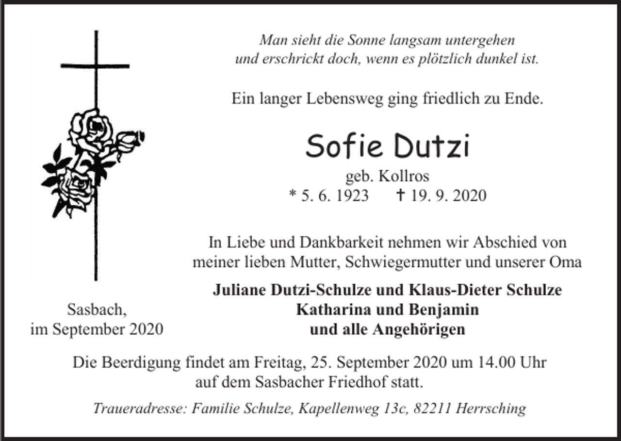 <p>Man sieht die Sonne langsam untergehen<br />und erschrickt doch, wenn es plötzlich dunkel ist.</p><p>Ein langer Lebensweg ging friedlich zu Ende.</p><p>Sofie Dutzi<br />geb. Kollros<br />* 5. 6. 1923  19. 9. 2020<br />In Liebe und Dankbarkeit nehmen wir Abschied von<br />meiner lieben Mutter, Schwiegermutter und unserer Oma<br />Sasbach,<br />im September 2020</p><p>Juliane Dutzi-Schulze und Klaus-Dieter Schulze<br />Katharina und Benjamin<br />und alle Angehörigen</p><p>Die Beerdigung findet am Freitag, 25. September 2020 um 14.00 Uhr<br />auf dem Sasbacher Friedhof statt.<br />Traueradresse: Familie Schulze, Kapellenweg 13c, 82211 Herrsching</p>