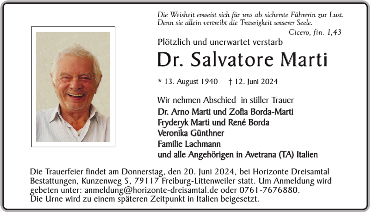<p>Die Weisheit erweist sich für uns als sicherste Führerin zur Lust.<br />Denn sie allein vertreibt die Traurigkeit unserer Seele.<br />Cicero, fin. 1,43</p><p>Plötzlich und unerwartet verstarb</p><p>D r. S a l v a t o r e M a r t i<br />* 13. August 1940</p><p>† 12. Juni 2024</p><p>Wir nehmen Abschied in stiller Trauer<br />Dr. Arno Marti und Zofia Borda-Marti<br />Fr yder yk Marti und René Borda<br />Veronika Günthner<br />Familie Lachmann<br />und alle Angehörigen in Avetrana (TA) Italien<br />Die Trauerfeier findet am Donnerstag, den 20. Juni 2024, bei Horizonte Dreisamtal<br />Bestattungen, Kunzenweg 5, 79117 Freiburg-Littenweiler statt. Um Anmeldung wird<br />gebeten unter: anmeldung@horizonte-dreisamtal.de oder 0761-7676880.<br />Die Urne wird zu einem späteren Zeitpunkt in Italien beigesetzt.</p>