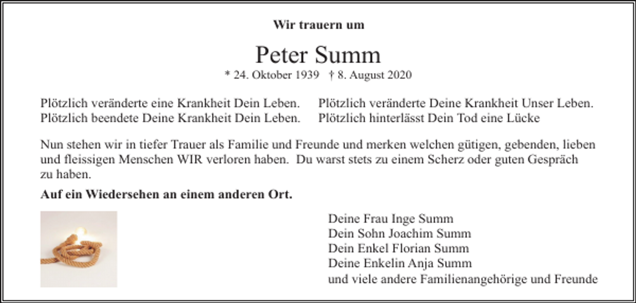 <p>Wir trauern um</p><p>Peter Summ<br />* 24. Oktober 1939 † 8. August 2020</p><p>Plötzlich veränderte eine Krankheit Dein Leben.<br />Plötzlich beendete Deine Krankheit Dein Leben.</p><p>Plötzlich veränderte Deine Krankheit Unser Leben.<br />Plötzlich hinterlässt Dein Tod eine Lücke</p><p>Nun stehen wir in tiefer Trauer als Familie und Freunde und merken welchen gütigen, gebenden, lieben<br />und fleissigen Menschen WIR verloren haben. Du warst stets zu einem Scherz oder guten Gespräch<br />zu haben.<br />Auf ein Wiedersehen an einem anderen Ort.<br />Deine Frau Inge Summ<br />Dein Sohn Joachim Summ<br />Dein Enkel Florian Summ<br />Deine Enkelin Anja Summ<br />und viele andere Familienangehörige und Freunde</p>