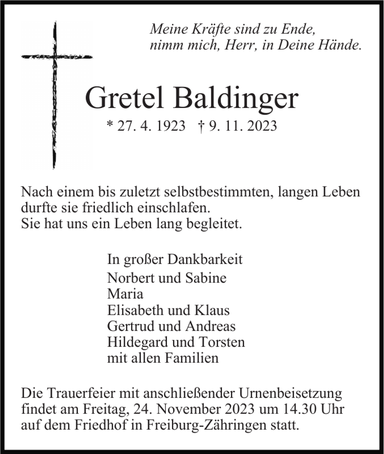 <p>Meine Kräfte sind zu Ende,<br />nimm mich, Herr, in Deine Hände.</p><p>Gretel Baldinger<br />* 27. 4. 1923 † 9. 11. 2023</p><p>Nach einem bis zuletzt selbstbestimmten, langen Leben<br />durfte sie friedlich einschlafen.<br />Sie hat uns ein Leben lang begleitet.<br />In großer Dankbarkeit<br />Norbert und Sabine<br />Maria<br />Elisabeth und Klaus<br />Gertrud und Andreas<br />Hildegard und Torsten<br />mit allen Familien<br />Die Trauerfeier mit anschließender Urnenbeisetzung<br />findet am Freitag, 24. November 2023 um 14.30 Uhr<br />auf dem Friedhof in Freiburg-Zähringen statt.</p>