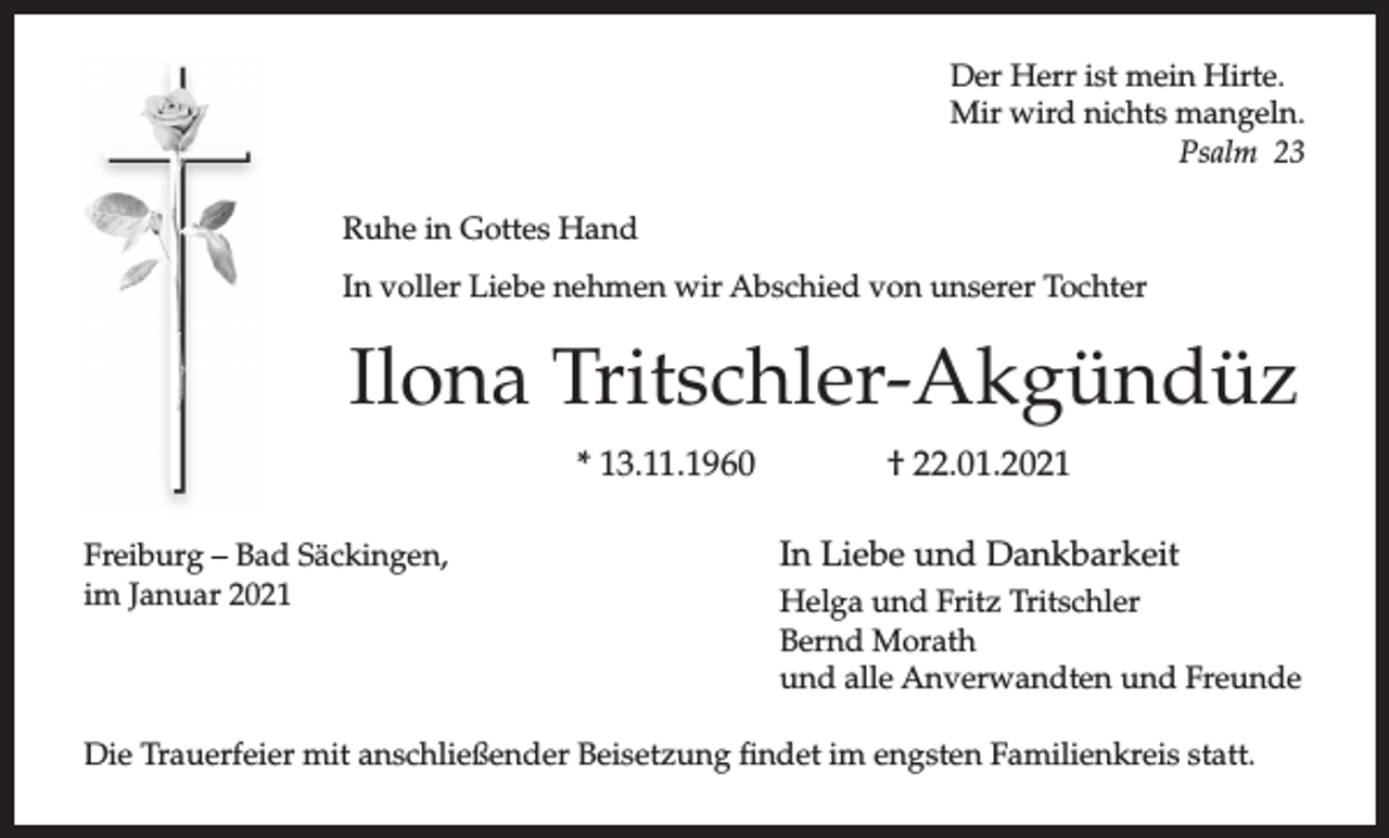 <p>Der Herr ist mein Hirte.<br />Mir wird nichts mangeln.<br />Psalm 23<br />Ruhe in Gottes Hand<br />In voller Liebe nehmen wir Abschied von unserer Tochter</p><p>Ilona Tritschler-Akgündüz<br />* 13.11.1960<br />Freiburg – Bad Säckingen,<br />im Januar 2021</p><p>† 22.01.2021<br />In Liebe und Dankbarkeit<br />Helga und Fritz Tritschler<br />Bernd Morath<br />und alle Anverwandten und Freunde</p><p>Die Trauerfeier mit anschließender Beisetzung findet im engsten Familienkreis statt.</p>